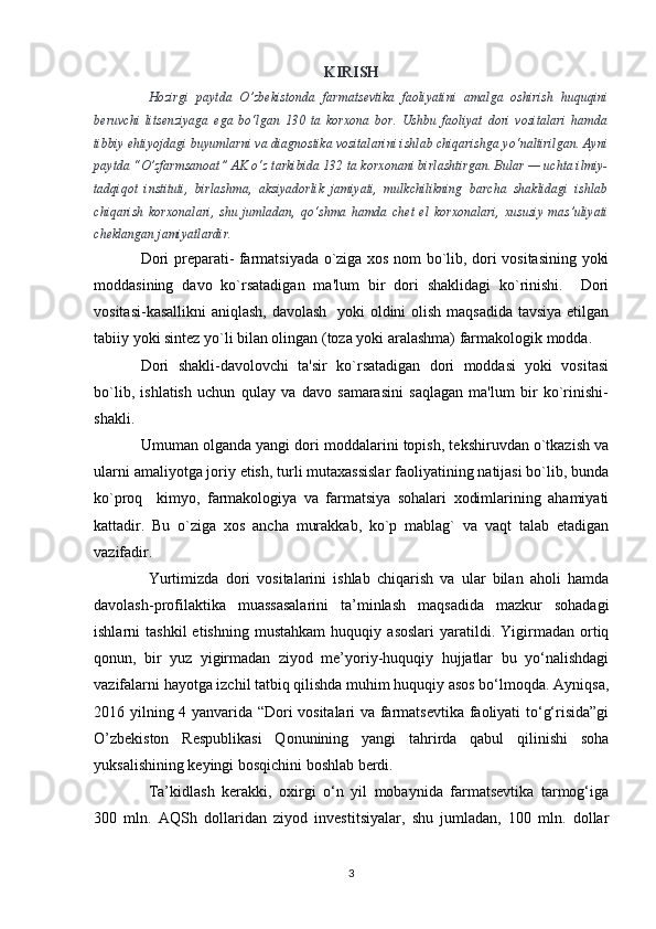 KIRISH
Hozirgi   paytda   O’zbekistonda   farmatsevtika   faoliyatini   amalga   oshirish   huquqini
beruvchi   litsenziyaga   ega   bo‘lgan   130   ta   korxona   bor.   Ushbu   faoliyat   dori   vositalari   hamda
tibbiy ehtiyojdagi buyumlarni va diagnostika vositalarini ishlab chiqarishga yo‘naltirilgan. Ayni
paytda “O’zfarmsanoat” AK o‘z tarkibida 132 ta korxonani birlashtirgan. Bular — uchta ilmiy-
tadqiqot   instituti,   birlashma,   aksiyadorlik   jamiyati,   mulkchilikning   barcha   shaklidagi   ishlab
chiqarish   korxonalari,   shu   jumladan,   qo‘shma   hamda   chet   el   korxonalari,   xususiy   mas’uliyati
cheklangan jamiyatlardir.
Dori prеparati- farmatsiyada o`ziga xos nom bo`lib, dori vositasining yoki
moddasining   davo   ko`rsatadigan   ma'lum   bir   dori   shaklidagi   ko`rinishi.     Dori
vositasi-kasallikni  aniqlash, davolash    yoki  oldini olish maqsadida  tavsiya etilgan
tabiiy yoki sintеz yo`li bilan olingan (toza yoki aralashma) farmakologik modda.
Dori   shakli-davolovchi   ta'sir   ko`rsatadigan   dori   moddasi   yoki   vositasi
bo`lib,   ishlatish   uchun   qulay   va   davo   samarasini   saqlagan   ma'lum   bir   ko`rinishi-
shakli. 
Umuman olganda yangi dori moddalarini topish, tеkshiruvdan o`tkazish va
ularni amaliyotga joriy etish, turli mutaxassislar faoliyatining natijasi bo`lib, bunda
ko`proq     kimyo,   farmakologiya   va   farmatsiya   sohalari   xodimlarining   ahamiyati
kattadir.   Bu   o`ziga   xos   ancha   murakkab,   ko`p   mablag`   va   vaqt   talab   etadigan
vazifadir. 
Yurtimizda   dori   vositalarini   ishlab   chiqarish   va   ular   bilan   aholi   hamda
davolash-profilaktika   muassasalarini   ta’minlash   maqsadida   mazkur   sohadagi
ishlarni   tashkil   etishning   mustahkam   huquqiy   asoslari   yaratildi.   Yigirmadan   ortiq
qonun,   bir   yuz   yigirmadan   ziyod   me’yoriy-huquqiy   hujjatlar   bu   yo‘nalishdagi
vazifalarni hayotga izchil tatbiq qilishda muhim huquqiy asos bo‘lmoqda. Ayniqsa,
2016 yilning 4 yanvarida “Dori vositalari va farmatsevtika faoliyati to‘g‘risida”gi
O’zbekiston   Respublikasi   Qonunining   yangi   tahrirda   qabul   qilinishi   soha
yuksalishining keyingi bosqichini boshlab berdi.
Ta’kidlash   kerakki,   oxirgi   o‘n   yil   mobaynida   farmatsevtika   tarmog‘iga
300   mln.   AQSh   dollaridan   ziyod   investitsiyalar,   shu   jumladan,   100   mln.   dollar
3 