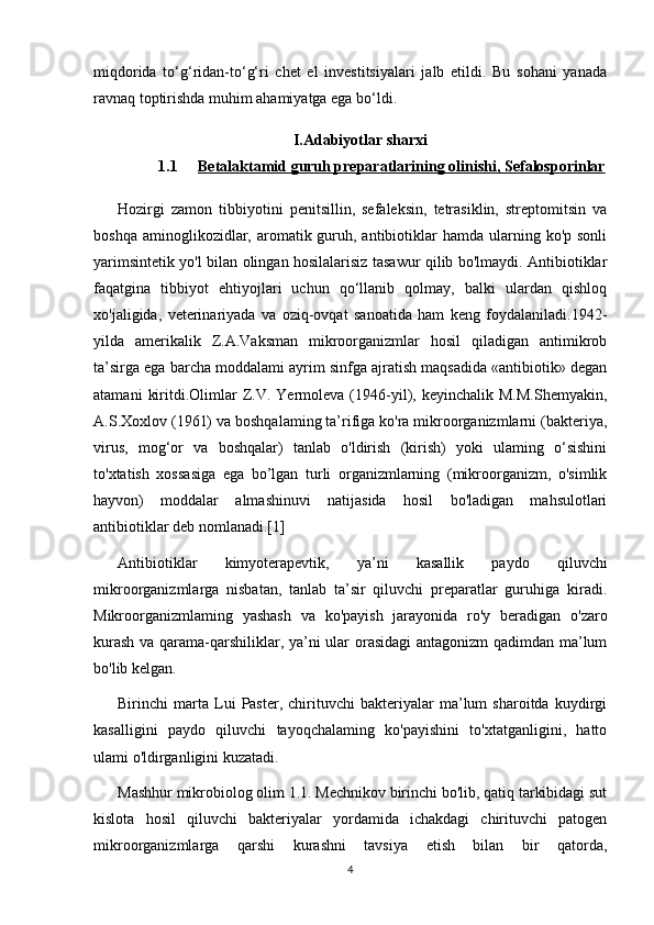 miqdorida   to‘g‘ridan-to‘g‘ri   chet   el   investitsiyalari   jalb   etildi.   Bu   sohani   yanada
ravnaq toptirishda muhim ahamiyatga ega bo‘ldi.
I. Adabiyotlar sharxi
1.1 Betalaktamid     guruh preparatlari    ning olinishi,     Sefalosporinlar   
Hozirgi   zamon   tibbiyotini   penitsillin,   sefaleksin,   tetrasiklin,   streptomitsin   va
boshqa  aminoglikozidlar, aromatik guruh, antibiotiklar  hamda  ularning ko'p  sonli
yarimsintetik yo'l bilan olingan hosilalarisiz tasawur qilib bo'lmaydi. Antibiotiklar
faqatgina   tibbiyot   ehtiyojlari   uchun   qo‘llanib   qolmay,   balki   ulardan   qishloq
xo'jaligida,   veterinariyada   va   oziq-ovqat   sanoatida   ham   keng   foydalaniladi.1942-
yilda   amerikalik   Z.A.Vaksman   mikroorganizmlar   hosil   qiladigan   antimikrob
ta’sirga ega barcha moddalami ayrim sinfga ajratish maqsadida «antibiotik» degan
atamani   kiritdi.Olimlar   Z.V.   Yermoleva  (1946-yil),  keyinchalik   M.M.Shemyakin,
A.S.Xoxlov (1961) va boshqalaming ta’rifiga ko'ra mikroorganizmlarni (bakteriya,
virus,   mog‘or   va   boshqalar)   tanlab   o'ldirish   (kirish)   yoki   ulaming   o‘sishini
to'xtatish   xossasiga   ega   bo’lgan   turli   organizmlarning   (mikroorganizm,   o'simlik
hayvon)   moddalar   almashinuvi   natijasida   hosil   bo'ladigan   mahsulotlari
antibiotiklar deb nomlanadi.[1]
Antibiotiklar   kimyoterapevtik,   ya’ni   kasallik   paydo   qiluvchi
mikroorganizmlarga   nisbatan,   tanlab   ta’sir   qiluvchi   preparatlar   guruhiga   kiradi.
Mikroorganizmlaming   yashash   va   ko'payish   jarayonida   ro'y   beradigan   o'zaro
kurash va qarama-qarshiliklar, ya’ni ular orasidagi  antagonizm qadimdan ma’lum
bo'lib kelgan.
Birinchi   marta   Lui   Paster,   chirituvchi   bakteriyalar   ma’lum   sharoitda   kuydirgi
kasalligini   paydo   qiluvchi   tayoqchalaming   ko'payishini   to'xtatganligini,   hatto
ulami o'ldirganligini kuzatadi.
Mashhur mikrobiolog olim 1.1. Mechnikov birinchi bo'lib, qatiq tarkibidagi sut
kislota   hosil   qiluvchi   bakteriyalar   yordamida   ichakdagi   chirituvchi   patogen
mikroorganizmlarga   qarshi   kurashni   tavsiya   etish   bilan   bir   qatorda,
4 