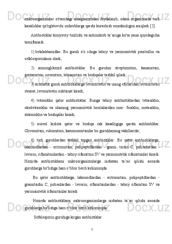 mikroorganizmlar   o'rtasidagi   antagonizmdan   foydalanib,   odam   organizmida   turli
kasaliiklar qo'zg'atuvchi mikroblarga qarshi kurashish mumkinligini aniqladi.[2]
Antibiotiklar kimyoviy tuzilishi va antimikrob ta’siriga ko'ra yana quyidagicha
tasniflanadi.
1)  betalaktamidlar.   Bu   guruh   o'z   ichiga   tabiiy   va   yarimsintetik   penitsillin   va
sefalosporinlami oladi;
2)   aminoglikozid   antibiotiklar.   Bu   guruhni   streptomitsin,   kanamitsin,
gentamitsin, neomitsin, tobramitsin va boshqalar tashkil qiladi; 
3) aromatik guruh antibiotiklarga levomitsetin va uning efirlaridan levomitsetin
stearat, levomitsetin suktsinat kiradi;
4)   tetrasiklin   qator   antibiotiklar.   Bunga   tabiiy   antibiotiklardan   tetrasiklin,
oksitetrasiklin   va   ulaming   yarimsintetik   hosilalaridan   mor-   fosiklin,   metasiklin,
doksisiklin va boshqalar kiradi;
5)   aureol   kislota   qator   va   boshqa   rak   kasalligiga   qarshi   antibiotiklar.
Olivomitsin, rubomitsin, karminomitsinlar bu guruhlaming vakillaridir;
6)   turli   guruhlardan   tashkil   topgan   antibiotiklar.   Bu   qator   antibiotiklarga,
lakmoidlardan   -   eritromitsin;   polipeptidlardan   -   grami-   tsidin   C;   polienlardan   -
levorin; rifamitsinlardan - tabiiy rifamitsin SV va yarimsintetik rifamitsinlar kiradi.
Hozirda   antibiotiklami   mikroorganizmlarga   nisbatan   ta’sir   qilishi   asosida
guruhlarga bo'lishga ham e’tibor berib kelinmoqda.
Bu   qator   antibiotiklarga,   lakmoidlardan   -   eritromitsin;   polipeptidlardan   -
gramitsidin   C;   polienlardan   -   levorin;   rifamitsinlardan   -   tabiiy   rifamitsin   SV   va
yarimsintetik rifamitsinlar kiradi.
Hozirda   antibiotiklami   mikroorganizmlarga   nisbatan   ta’sir   qilishi   asosida
guruhlarga bo'lishga ham e’tibor berib kelinmoqda.
 Sefalosporin guruhiga kirgan antibiotiklar
5 