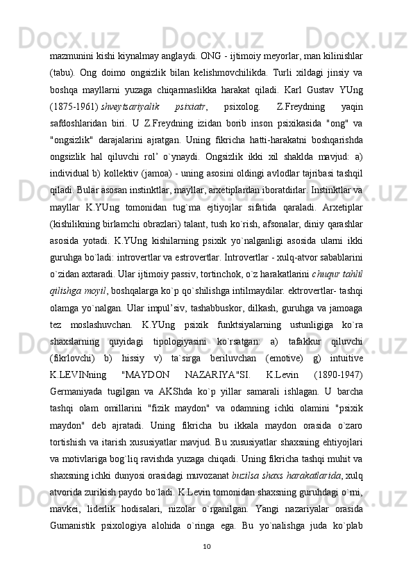 mazmunini kishi kiynalmay anglaydi. ONG - ijtimoiy meyorlar, man kilinishlar
(tabu).   Ong   doimo   ongsizlik   bilan   kelishmovchilikda.   Turli   xildagi   jinsiy   va
boshqa   mayllarni   yuzaga   chiqarmaslikka   harakat   qiladi.   Karl   Gustav   YUng
(1875-1961)   shveytsariyalik   psixiatr ,   psixolog.   Z.Freydning   yaqin
safdoshlaridan   biri.   U   Z.Freydning   izidan   borib   inson   psixikasida   "ong"   va
"ongsizlik"   darajalarini   ajratgan.   Uning   fikricha   hatti-harakatni   boshqarishda
ongsizlik   hal   qiluvchi   rol’   o`ynaydi.   Ongsizlik   ikki   xil   shaklda   mavjud:   a)
individual b) kollektiv (jamoa) - uning asosini oldingi avlodlar tajribasi tashqil
qiladi. Bular asosan instinktlar, mayllar, arxetiplardan iboratdirlar. Instinktlar va
mayllar   K.YUng   tomonidan   tug`ma   ejtiyojlar   sifatida   qaraladi.   Arxetiplar
(kishilikning birlamchi obrazlari) talant, tush ko`rish, afsonalar, diniy qarashlar
asosida   yotadi.   K.YUng   kishilarning   psixik   yo`nalganligi   asosida   ularni   ikki
guruhga bo`ladi: introvertlar va estrovertlar. Introvertlar - xulq-atvor sabablarini
o`zidan axtaradi. Ular ijtimoiy passiv, tortinchok, o`z harakatlarini   chuqur tahlil
qilishga moyil , boshqalarga ko`p qo`shilishga intilmaydilar. ektrovertlar- tashqi
olamga  yo`nalgan.   Ular   impul’siv,   tashabbuskor,   dilkash,   guruhga   va   jamoaga
tez   moslashuvchan.   K.YUng   psixik   funktsiyalarning   ustunligiga   ko`ra
shaxslarning   quyidagi   tipologiyasini   ko`rsatgan:   a)   tafakkur   qiluvchi
(fikrlovchi)   b)   hissiy   v)   ta`sirga   beriluvchan   (emotive)   g)   intuitive
K.LEVINning   "MAYDON   NAZARIYA"SI.   K.Levin   (1890-1947)
Germaniyada   tugilgan   va   AKShda   ko`p   yillar   samarali   ishlagan.   U   barcha
tashqi   olam   omillarini   "fizik   maydon"   va   odamning   ichki   olamini   "psixik
maydon"   deb   ajratadi.   Uning   fikricha   bu   ikkala   maydon   orasida   o`zaro
tortishish  va  itarish  xususiyatlar   mavjud.  Bu  xususiyatlar   shaxsning  ehtiyojlari
va motivlariga bog`liq ravishda yuzaga chiqadi. Uning fikricha tashqi muhit va
shaxsning ichki dunyosi orasidagi muvozanat   buzilsa shaxs harakatlarida , xulq
atvorida zurikish paydo bo`ladi. K.Levin tomonidan shaxsning guruhdagi o`rni,
mavkei,   liderlik   hodisalari,   nizolar   o`rganilgan.   Yangi   nazariyalar   orasida
Gumanistik   psixologiya   alohida   o`ringa   ega.   Bu   yo`nalishga   juda   ko`plab
10 