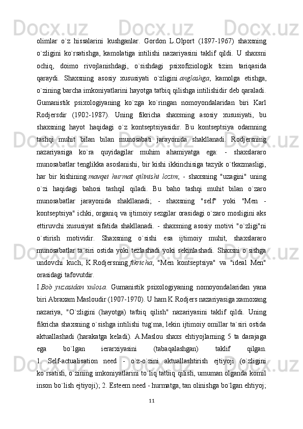 olimlar   o`z   hissalarini   kushganlar.   Gordon   L.Olport   (1897-1967)   shaxsning
o`zligini   ko`rsatishga,   kamolatiga   intilishi   nazariyasini   taklif   qildi.   U   shaxsni
ochiq,   doimo   rivojlanishdagi,   o`sishdagi   psixofiziologik   tizim   tariqasida
qaraydi.   Shaxsning   asosiy   xususiyati   o`zligini   anglashga ,   kamolga   etishga,
o`zining barcha imkoniyatlarini hayotga tatbiq qilishga intilishidir deb qaraladi.
Gumanistik   psixologiyaning   ko`zga   ko`ringan   nomoyondalaridan   biri   Karl
Rodjersdir   (1902-1987).   Uning   fikricha   shaxsning   asosiy   xususiyati,   bu
shaxsning   hayot   haqidagi   o`z   kontseptsiyasidir.   Bu   kontseptsiya   odamning
tashqi   muhit   bilan   bilan   munosabati   jarayonida   shakllanadi.   Rodjersning
nazariyasiga   ko`ra   quyidagilar   muhim   ahamiyatga   ega:   -   shaxslararo
munosabatlar  tenglikka asoslanishi,  bir  kishi  ikkinchisiga  tazyik o`tkazmasligi,
har   bir   kishining   mavqei   hurmat   qilinishi   lozim ;   -   shaxsning   "uzagini"   uning
o`zi   haqidagi   bahosi   tashqil   qiladi.   Bu   baho   tashqi   muhit   bilan   o`zaro
munosabatlar   jarayonida   shakllanadi;   -   shaxsning   "self"   yoki   "Men   -
kontseptsiya" ichki, organiq va ijtimoiy sezgilar orasidagi  o`zaro mosligini aks
ettiruvchi   xususiyat   sifatida   shakllanadi.   -   shaxsning   asosiy   motivi   "o`zligi"ni
o`stirish   motividir.   Shaxsning   o`sishi   esa   ijtimoiy   muhit,   shaxslararo
munosabatlar  ta`siri   ostida  yoki  tezlashadi  yoki   sekinlashadi.  Shaxsni   o`sishga
undovchi   kuch,   K.Rodjersning   fikricha ,   "Men   kontseptsiya"   va   "ideal   Men"
orasidagi tafovutdir.
I   Bob   yuzasidan   xulosa .   Gumanistik   psixologiyaning   nomoyondalaridan   yana
biri Abraxam Masloudir (1907-1970). U ham K.Rodjers nazariyasiga xamoxang
nazariya,   "O`zligini   (hayotga)   tatbiq   qilish"   nazariyasini   taklif   qildi.   Uning
fikricha shaxsning o`sishga intilishi tug`ma, lekin ijtimoiy omillar ta`siri ostida
aktuallashadi   (harakatga   keladi).   A.Maslou   shaxs   ehtiyojlarning   5   ta   darajaga
ega   bo`lgan   ierarxiyasini   (tabaqalashgan)   taklif   qilgan.
1.   Self-actualisation   need   -   o`z-o`zini   aktuallashtirish   ejtiyoji   (o`zligini
ko`rsatish, o`zining imkoniyatlarini to`liq tatbiq qilish, umuman olganda komil
inson bo`lish ejtiyoji); 2. Esteem need - hurmatga, tan olinishga bo`lgan ehtiyoj;
11