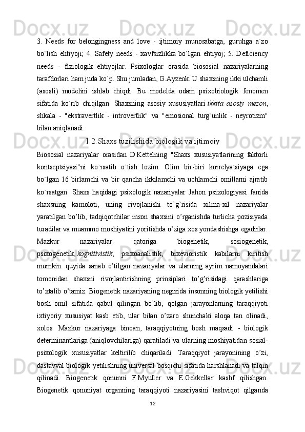 3.   Needs   for   belongingness   and   love   -   ijtimoiy   munosabatga,   guruhga   a`zo
bo`lish   ehtiyoji;   4.   Safety   needs   -   xavfsizlikka   bo`lgan   ehtiyoj;   5.   Deficiency
needs   -   fiziologik   ehtiyojlar.   Psixologlar   orasida   biososial   nazariyalarning
tarafdorlari ham juda ko`p. Shu jumladan, G.Ayzenk. U shaxsning ikki ulchamli
(asosli)   modelini   ishlab   chiqdi.   Bu   modelda   odam   psixobiologik   fenomen
sifatida   ko`rib   chiqilgan.   Shaxsning   asosiy   xususiyatlari   ikkita   asosiy   mezon ,
shkala   -   "ekstravertlik   -   introvertlik"   va   "emosional   turg`unlik   -   neyrotizm"
bilan aniqlanadi. 
1.2.Shaxs tuzilishida biologik va ijtimoiy
Biososial   nazariyalar   orasidan   D.Kettelning   "Shaxs   xususiyatlarining   faktorli
kontseptsiyasi"ni   ko`rsatib   o`tish   lozim.   Olim   bir-biri   korrelyatsiyaga   ega
bo`lgan   16   birlamchi   va   bir   qancha   ikkilamchi   va   uchlamchi   omillarni   ajratib
ko`rsatgan.   Shaxs   haqidagi   psixologik   nazariyalar   Jahon   psixologiyasi   fanida
shaxsning   kamoloti,   uning   rivojlanishi   to’g’risida   xilma-xil   nazariyalar
yaratilgan   bo’lib,  tadqiqotchilar   inson   shaxsini   o’rganishda   turlicha   pozisiyada
turadilar va muammo moshiyatini yoritishda o’ziga xos yondashishga egadirlar.
Mazkur   nazariyalar   qatoriga   biogenetik,   sosiogenetik,
psixogenetik,   kognitivistik ,   psixoanalistik,   bixevioristik   kabilarni   kiritish
mumkin.   quyida   sanab   o’tilgan   nazariyalar   va   ularning   ayrim   namoyandalari
tomonidan   shaxsni   rivojlantirishning   prinsiplari   to’g’risidagi   qarashlariga
to’xtalib o’tamiz. Biogenetik nazariyaning negizida insonning biologik yetilishi
bosh   omil   sifatida   qabul   qilingan   bo’lib,   qolgan   jarayonlarning   taraqqiyoti
ixtiyoriy   xususiyat   kasb   etib,   ular   bilan   o’zaro   shunchaki   aloqa   tan   olinadi,
xolos.   Mazkur   nazariyaga   binoan,   taraqqiyotning   bosh   maqsadi   -   biologik
determinantlariga (aniqlovchilariga) qaratiladi va ularning moshiyatidan sosial-
psixologik   xususiyatlar   keltirilib   chiqariladi.   Taraqqiyot   jarayonining   o’zi,
dastavval biologik yetilishning universal bosqichi sifatida harshlanadi va talqin
qilinadi.   Biogenetik   qonunni   F.Myuller   va   E.Gekkellar   kashf   qilishgan.
Biogenetik   qonuniyat   organning   taraqqiyoti   nazariyasini   tashviqot   qilganda
12 