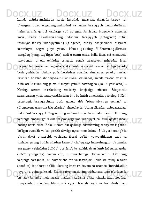 hamda   antidarvinchilarga   qarshi   kurashda   muayyan   darajada   tarixiy   rol
o’ynagan.   Biroq   organning   individual   va   tarixiy   taraqqiyoti   munosabatlarini
tushuntirishda   qo’pol   xatolarga   yo’l   qo’ygan.   Jumladan,   biogenetik   qonunga
ko’ra,   shaxs   psixologiyasining   individual   taraqqiyoti   (ontogenez)   butun
insoniyat   tarixiy   taraqqiyotining   (filogenez)   asosiy   bosqichlarini   qisqacha
takrorlaydi,   degan   g’oya   yotadi.   Nemis   psixologi   V.Shternning   fikricha ,
chaqaloq   (yangi   tug’ilgan   bola)   shali   u   odam   emas,   balki   faqat   sut   emizuvchi
shayvondir,   u   olti   oylikdan   oshgach,   psixik   taraqqiyoti   jishatidan   faqat
maymunlar darajasiga tenglashadi, ikki yoshida esa oddiy odam sholiga keladi,
besh   yoshlarda   ibtidoiy   poda   holatidagi   odamlar   darajasiga   yetadi,   maktab
davridan   boshlab   ibtidoiy   davrni   boshidan   kechiradi ,   kichik   maktab   yoshida
o’rta   asr   kishilar   ongiga   va   nishoyat   yetukli   davrdagina   (16-18   yoshlarda)   u
Hozirgi   zamon   kishilarining   madaniy   darajasiga   erishadi.   Biogenetik
nazariyaning  yirik  namoyandalaridan   biri   bo’lmish   amerikalik  psixolog   S.Xoll
psixologik   taraqqiyotning   bosh   qonuni   deb   "rekapitulyasiya   qonuni"   ni
(filogenezni   qisqacha   takrorlashni)   shisoblaydi.   Uning   fikricha,   ontogenezdagi
individual  taraqqiyot  filogenezning muhim  bosqichlarini  takrorlaydi. Olimning
talqiniga   binoan,   go’daklik   shayvonlarga   xos   taraqqiyot   pallasini   qaytarishdan
boshqa narsa emas. Bolalik davri esa qadimgi  odamlarning asosiy  mashg’uloti
bo’lgan ovchilik va baliqchilik davriga aynan mos keladi. 8-12 yosh oralig’ida
o’sish   davri   o’smiroldi   yoshidan   iborat   bo’lib,   yovvoyilikning   oxiri   va
sivilizasiyaning boshlanishidagi kamolot cho’qqisiga hamoshangdir. o’spirinlik
esa   jinsiy   yetilishdan   (12-13)   boshlanib   to   etuklik   davri   kirib   kelgunga   qadar
(22-25   yoshgacha)   davom   etib,   u   romantizmga   ekvivalentdir.   S.Xollning
talqiniga   qaraganda,   bu   davrlar   "bo’ron   va   tazyiqlar",   ichki   va   tashqi   nizolar
(konflikt) dan iborat bo’lib, ularning kechishi  davomida odamda "individuallik
tuyg’u" si vujudga keladi. Shaxsni rivojlanishining ushbu nazariyasi o’z davrida
bir   talay   tanqidiy   mulohazalar   manbai   vazifasini   o’tadi,   chunki   inson   zotidagi
rivojlanish   bosqichlari   filogenezni   aynan   takrorlamaydi   va   takrorlashi   ham
13 