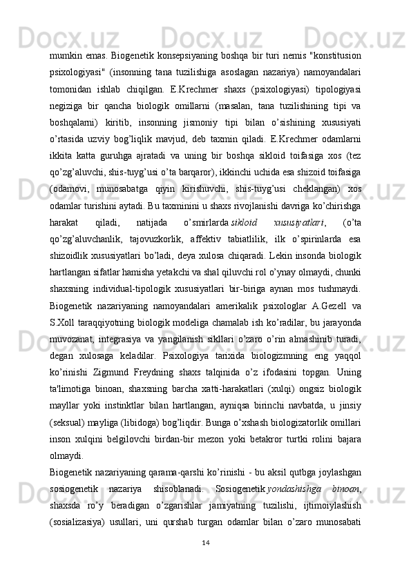 mumkin   emas.   Biogenetik   konsepsiyaning   boshqa   bir   turi   nemis   "konstitusion
psixologiyasi"   (insonning   tana   tuzilishiga   asoslagan   nazariya)   namoyandalari
tomonidan   ishlab   chiqilgan.   E.Krechmer   shaxs   (psixologiyasi)   tipologiyasi
negiziga   bir   qancha   biologik   omillarni   (masalan,   tana   tuzilishining   tipi   va
boshqalarni)   kiritib,   insonning   jismoniy   tipi   bilan   o’sishining   xususiyati
o’rtasida   uzviy   bog’liqlik   mavjud,   deb   taxmin   qiladi.   E.Krechmer   odamlarni
ikkita   katta   guruhga   ajratadi   va   uning   bir   boshqa   sikloid   toifasiga   xos   (tez
qo’zg’aluvchi, shis-tuyg’usi o’ta barqaror), ikkinchi uchida esa shizoid toifasiga
(odamovi,   munosabatga   qiyin   kirishuvchi,   shis-tuyg’usi   cheklangan)   xos
odamlar turishini aytadi. Bu taxminini u shaxs rivojlanishi davriga ko’chirishga
harakat   qiladi,   natijada   o’smirlarda   sikloid   xususiyatlari ,   (o’ta
qo’zg’aluvchanlik,   tajovuzkorlik,   affektiv   tabiatlilik,   ilk   o’spirinlarda   esa
shizoidlik  xususiyatlari   bo’ladi,  deya  xulosa  chiqaradi. Lekin insonda  biologik
hartlangan sifatlar hamisha yetakchi va shal qiluvchi rol o’ynay olmaydi, chunki
shaxsning   individual-tipologik   xususiyatlari   bir-biriga   aynan   mos   tushmaydi.
Biogenetik   nazariyaning   namoyandalari   amerikalik   psixologlar   A.Gezell   va
S.Xoll taraqqiyotning biologik modeliga chamalab ish ko’radilar, bu jarayonda
muvozanat,   integrasiya   va   yangilanish   sikllari   o’zaro   o’rin   almashinib   turadi,
degan   xulosaga   keladilar.   Psixologiya   tarixida   biologizmning   eng   yaqqol
ko’rinishi   Zigmund   Freydning   shaxs   talqinida   o’z   ifodasini   topgan.   Uning
ta'limotiga   binoan,   shaxsning   barcha   xatti-harakatlari   (xulqi)   ongsiz   biologik
mayllar   yoki   instinktlar   bilan   hartlangan,   ayniqsa   birinchi   navbatda,   u   jinsiy
(seksual) mayliga (libidoga) bog’liqdir. Bunga o’xshash biologizatorlik omillari
inson   xulqini   belgilovchi   birdan-bir   mezon   yoki   betakror   turtki   rolini   bajara
olmaydi.
Biogenetik nazariyaning qarama-qarshi  ko’rinishi  - bu aksil  qutbga joylashgan
sosiogenetik   nazariya   shisoblanadi.   Sosiogenetik   yondashishga   binoan ,
shaxsda   ro’y   beradigan   o’zgarishlar   jamiyatning   tuzilishi,   ijtimoiylashish
(sosializasiya)   usullari,   uni   qurshab   turgan   odamlar   bilan   o’zaro   munosabati
14 