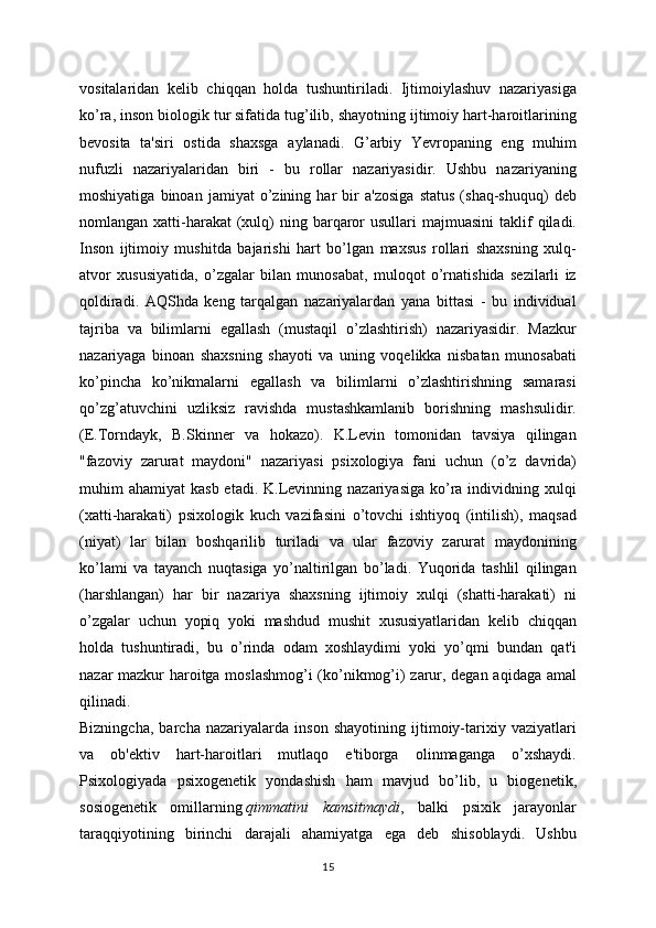 vositalaridan   kelib   chiqqan   holda   tushuntiriladi.   Ijtimoiylashuv   nazariyasiga
ko’ra, inson biologik tur sifatida tug’ilib, shayotning ijtimoiy hart-haroitlarining
bevosita   ta'siri   ostida   shaxsga   aylanadi.   G’arbiy   Yevropaning   eng   muhim
nufuzli   nazariyalaridan   biri   -   bu   rollar   nazariyasidir.   Ushbu   nazariyaning
moshiyatiga   binoan   jamiyat   o’zining   har   bir   a'zosiga   status   (shaq-shuquq)   deb
nomlangan xatti-harakat  (xulq)  ning barqaror  usullari   majmuasini  taklif  qiladi.
Inson   ijtimoiy   mushitda   bajarishi   hart   bo’lgan   maxsus   rollari   shaxsning   xulq-
atvor   xususiyatida,   o’zgalar   bilan   munosabat,   muloqot   o’rnatishida   sezilarli   iz
qoldiradi.   AQShda   keng   tarqalgan   nazariyalardan   yana   bittasi   -   bu   individual
tajriba   va   bilimlarni   egallash   (mustaqil   o’zlashtirish)   nazariyasidir.   Mazkur
nazariyaga   binoan   shaxsning   shayoti   va   uning   voqelikka   nisbatan   munosabati
ko’pincha   ko’nikmalarni   egallash   va   bilimlarni   o’zlashtirishning   samarasi
qo’zg’atuvchini   uzliksiz   ravishda   mustashkamlanib   borishning   mashsulidir.
(E.Torndayk,   B.Skinner   va   hokazo).   K.Levin   tomonidan   tavsiya   qilingan
"fazoviy   zarurat   maydoni"   nazariyasi   psixologiya   fani   uchun   (o’z   davrida)
muhim  ahamiyat   kasb  etadi.  K.Levinning  nazariyasiga  ko’ra  individning  xulqi
(xatti-harakati)   psixologik   kuch   vazifasini   o’tovchi   ishtiyoq   (intilish),   maqsad
(niyat)   lar   bilan   boshqarilib   turiladi   va   ular   fazoviy   zarurat   maydonining
ko’lami   va   tayanch   nuqtasiga   yo’naltirilgan   bo’ladi.   Yuqorida   tashlil   qilingan
(harshlangan)   har   bir   nazariya   shaxsning   ijtimoiy   xulqi   (shatti-harakati)   ni
o’zgalar   uchun   yopiq   yoki   mashdud   mushit   xususiyatlaridan   kelib   chiqqan
holda   tushuntiradi,   bu   o’rinda   odam   xoshlaydimi   yoki   yo’qmi   bundan   qat'i
nazar mazkur haroitga moslashmog’i (ko’nikmog’i) zarur, degan aqidaga amal
qilinadi.
Bizningcha,   barcha   nazariyalarda   inson   shayotining   ijtimoiy-tarixiy   vaziyatlari
va   ob'ektiv   hart-haroitlari   mutlaqo   e'tiborga   olinmaganga   o’xshaydi.
Psixologiyada   psixogenetik   yondashish   ham   mavjud   bo’lib,   u   biogenetik,
sosiogenetik   omillarning   qimmatini   kamsitmaydi ,   balki   psixik   jarayonlar
taraqqiyotining   birinchi   darajali   ahamiyatga   ega   deb   shisoblaydi.   Ushbu
15 