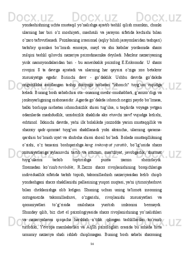 yondashishning uchta mustaqil yo’nalishga ajratib tashlil qilish mumkin, chunki
ularning   har   biri   o’z   moshiyati,   mashsuli   va   jarayon   sifatida   kechishi   bilan
o’zaro tafovutlanadi. Psixikaning irrasional (aqliy bilish jarayonlaridan tashqari)
tarkibiy   qismlari   bo’lmish   emosiya,   mayl   va   shu   kabilar   yordamida   shaxs
xulqini   tashlil   qiluvchi   nazariya   psixodinamika   deyiladi.   Mazkur   nazariyaning
yirik   namoyondalaridan   biri   -   bu   amerikalik   psixolog   E.Eriksondir.   U   shaxs
rivojini   8   ta   davrga   ajratadi   va   ularning   har   qaysisi   o’ziga   xos   betakror
xususiyatga   egadir.   Birinchi   davr   -   go’daklik.   Ushbu   davrda   go’dakda
ongsizlikka   asoslangan   tashqi   dunyoga   nisbatan   "ishonch"   tuyg’usi   vujudga
keladi. Buning bosh sababchisi ota--onaning meshr-mushabbati, g’amxo’rligi va
jonkuyarligining nishonasidir. Agarda go’dakda ishonch negizi paydo bo’lmasa,
balki   borliqqa   nisbatan   ishonchsizlik   shissi   tug’ilsa,   u   taqdirda   voyaga   yetgan
odamlarda   mashdudlik,   umidsizlik   shaklida   aks   etuvchi   xavf   vujudga   kelishi,
eshtimol.   Ikkinchi   davrda,   ya'ni   ilk   bolalikda   jonzodda   yarim   mustaqqillik   va
shaxsiy   qadr-qimmat   tuyg’usi   shakllanadi   yoki   aksincha,   ularning   qarama-
qarshisi bo’lmish uyat va shubsha shissi shosil bo’ladi. Bolada mustaqillikning
o’sishi,   o’z   tanasini   boshqarishga   keng   imkoniyat   yaratib ,   bo’lg’usida   shaxs
xususiyatlariga   aylanuvchi   tartib   va   intizom,   mas'uliyat,   javobgarlik,   shurmat
tuyg’ularini   tarkib   toptirishga   puxta   zamin   shozirlaydi.
Sxemadan   ko’rinib   turibdiki ,   R.Zazzo   shaxs   rivojlanishining   bosqichlariga
individuallik   sifatida   tarkib   topish,   takomillashish   nazariyasidan   kelib   chiqib
yondashgani shaxs shakllanishi pallasining yuqori nuqtasi, ya'ni ijtimoiylashuvi
bilan   cheklanishga   olib   kelgan.   Shuning   uchun   uning   ta'limoti   insonning
ontogenezda   takomillashuvi,   o’zgarishi,   rivojlanishi   xususiyatlari   va
qonuniyatlari   to’g’risida   mulohaza   yuritish   imkonini   bermaydi.
Shunday   qilib,   biz   chet   el   psixologiyasida   shaxs   rivojlanishining   yo’nalishlari
va   nazariyalarini   qisqacha   harshlab   o’tdik.   qilingan   tashlillardan   ko’rinib
turibdiki,   Yevropa   mamlakatlari   va   AqSh   psixologlari   orasida   bu   sohada   bitta
umumiy   nazariya   shali   ishlab   chiqilmagan.   Buning   bosh   sababi   shaxsning
16 