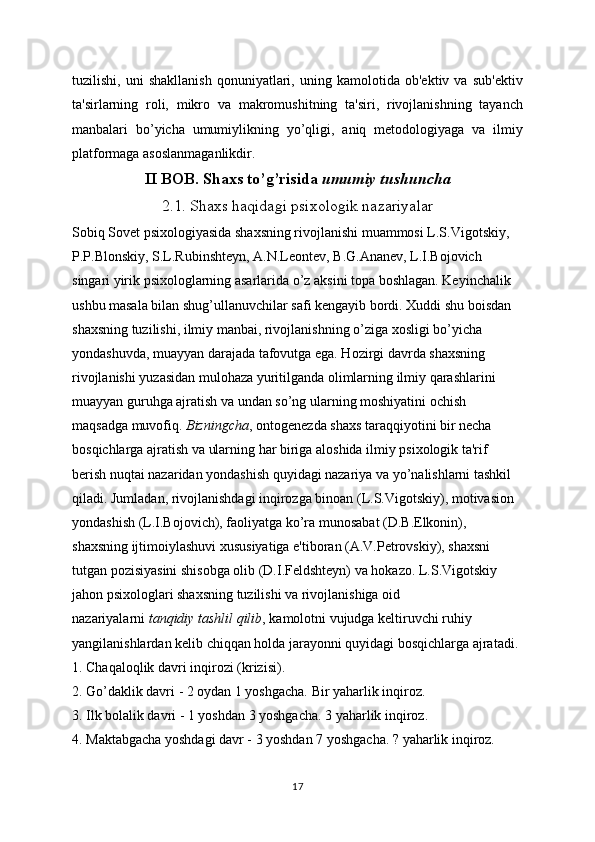 tuzilishi,   uni   shakllanish   qonuniyatlari,   uning   kamolotida   ob'ektiv   va   sub'ektiv
ta'sirlarning   roli,   mikro   va   makromushitning   ta'siri,   rivojlanishning   tayanch
manbalari   bo’yicha   umumiylikning   yo’qligi,   aniq   metodologiyaga   va   ilmiy
platformaga asoslanmaganlikdir.
II BOB. Shaxs to’g’risida   umumiy tushuncha
2.1. Shaxs haqidagi psixologik nazariyalar
Sobiq Sovet psixologiyasida shaxsning rivojlanishi muammosi L.S.Vigotskiy, 
P.P.Blonskiy, S.L.Rubinshteyn, A.N.Leontev, B.G.Ananev, L.I.Bojovich 
singari yirik psixologlarning asarlarida o’z aksini topa boshlagan. Keyinchalik 
ushbu masala bilan shug’ullanuvchilar safi kengayib bordi. Xuddi shu boisdan 
shaxsning tuzilishi, ilmiy manbai, rivojlanishning o’ziga xosligi bo’yicha 
yondashuvda, muayyan darajada tafovutga ega. Hozirgi davrda shaxsning 
rivojlanishi yuzasidan mulohaza yuritilganda olimlarning ilmiy qarashlarini 
muayyan guruhga ajratish va undan so’ng ularning moshiyatini ochish 
maqsadga muvofiq.   Bizningcha , ontogenezda shaxs taraqqiyotini bir necha 
bosqichlarga ajratish va ularning har biriga aloshida ilmiy psixologik ta'rif 
berish nuqtai nazaridan yondashish quyidagi nazariya va yo’nalishlarni tashkil 
qiladi. Jumladan, rivojlanishdagi inqirozga binoan (L.S.Vigotskiy), motivasion 
yondashish (L.I.Bojovich), faoliyatga ko’ra munosabat (D.B.Elkonin), 
shaxsning ijtimoiylashuvi xususiyatiga e'tiboran (A.V.Petrovskiy), shaxsni 
tutgan pozisiyasini shisobga olib (D.I.Feldshteyn) va hokazo. L.S.Vigotskiy 
jahon psixologlari shaxsning tuzilishi va rivojlanishiga oid 
nazariyalarni   tanqidiy tashlil qilib , kamolotni vujudga keltiruvchi ruhiy 
yangilanishlardan kelib chiqqan holda jarayonni quyidagi bosqichlarga ajratadi.
1. Chaqaloqlik davri inqirozi (krizisi).
2. Go’daklik davri - 2 oydan 1 yoshgacha. Bir yaharlik inqiroz.
3. Ilk bolalik davri - 1 yoshdan 3 yoshgacha. 3 yaharlik inqiroz.
4. Maktabgacha yoshdagi davr - 3 yoshdan 7 yoshgacha. ? yaharlik inqiroz.
17 