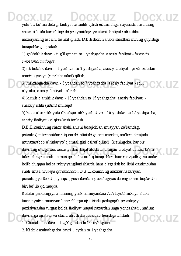 yoki bu ko’rinishdagi faoliyat ustunlik qilish eshtimoliga suyanadi. Insonning 
shaxs sifatida kamol topishi jarayonidagi yetakchi faoliyat roli ushbu 
nazariyaning asosini tashkil qiladi. D.B.Elkonin shaxs shakllanishining quyidagi
bosqichlarga ajratadi:
1) go’daklik davri - tug’ilgandan to 1 yoshgacha; asosiy faoliyat   - bevosita 
emosional muloqot ,
2) ilk bolalik davri - 1 yoshdan to 3 yoshgacha; asosiy faoliyat - predmet bilan 
manipulyasiya (nozik harakat) qilish,
3) maktabgacha davri - 3 yoshdan to 7 yoshgacha; asosiy faoliyat - rolli 
o’yinlar, asosiy faoliyat - o’qish,
4) kichik o’smirlik davri - 10 yoshdan to 15 yoshgacha; asosiy faoliyati - 
shaxsiy ichki (intim) muloqot,
5) katta o’smirlik yoki ilk o’spirinlik yosh davri - 16 yoshdan to 17 yoshgacha; 
asosiy faoliyat - o’qish-kasb tanlash.
D.B.Elkoninning shaxs shakllanishi bosqichlari muayyan ko’lamdagi 
psixologlar tomonidan iliq qarshi olinishiga qaramasdan, ma'lum darajada 
munazarabob o’rinlar yo’q emasligini e'tirof qilindi. Bizningcha, har bir 
davrning o’ziga xos xususiyatlari faqat aloshida olingan faoliyat doirasi ta'siri 
bilan chegaralanib qolmasligi, balki oraliq bosqichlari ham mavjudligi va undan
kelib chiqqan holda ruhiy yangilanishlarda ham o’zgarish bo’lishi eshtimoldan 
sholi emas. Sh unga qaramasdan , D.B.Elkoninning mazkur nazariyasi 
psixologiya fanida, ayniqsa, yosh davrlari psixologiyasida eng ommaboplardan 
biri bo’lib qolmoqda.
Bolalar psixologiyasi fanining yirik namoyandasi A.A.Lyublinskaya shaxs 
taraqqiyotini muayyan bosqichlarga ajratishda pedagogik psixologiya 
pozisiyasidan turgan holda faoliyat nuqtai nazardan unga yondashadi, ma'lum 
davrlarga ajratadi va ularni atroflicha harshlab berishga intiladi.
1. Chaqaloqlik davri - tug’ilgandan to bir oylikgacha.
2. Kichik maktabgacha davri 1 oydan to 1 yoshgacha.
19 