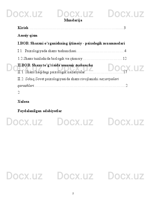 Mundarija
Kirish  …………………………………………………………........3
Asosiy qism
I.BOB.  Shaxsni o’rganishning ijtimoiy - psixologik muammolari
I.1.    Psixologiyada shaxs tushunchasi……………………………….4
1.2.Shaxs tuzilishida biologik va ijtimoiy………………………….12
II BOB. Shaxs to’g’risida   umumiy tushuncha
II.1. Shaxs haqidagi psixologik nazariyalar………………………...17
II.2. Sobiq Sovet psixologiyasida shaxs rivojlanishi   nazariyalari 
qarashlari …………………………………………………………….2
2
Xulosa 
Foydalanilgan adabiyotlar
2 