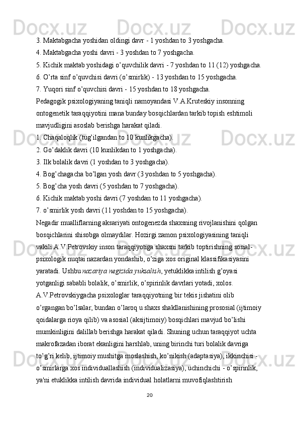 3. Maktabgacha yoshidan oldingi davr - 1 yoshdan to 3 yoshgacha.
4. Maktabgacha yoshi davri - 3 yoshdan to 7 yoshgacha.
5. Kichik maktab yoshidagi o’quvchilik davri - 7 yoshdan to 11 (12) yoshgacha.
6. O’rta sinf o’quvchisi davri (o’smirlik) - 13 yoshdan to 15 yoshgacha.
7. Yuqori sinf o’quvchisi davri - 15 yoshdan to 18 yoshgacha.
Pedagogik psixologiyaning taniqli namoyandasi V.A.Kruteskiy insonning 
ontogenetik taraqqiyotini mana bunday bosqichlardan tarkib topish eshtimoli 
mavjudligini asoslab berishga harakat qiladi.
1. Chaqaloqlik (tug’ilgandan to 10 kunlikgacha).
2. Go’daklik davri (10 kunlikdan to 1 yoshgacha).
3. Ilk bolalik davri (1 yoshdan to 3 yoshgacha).
4. Bog’chagacha bo’lgan yosh davr (3 yoshdan to 5 yoshgacha).
5. Bog’cha yosh davri (5 yoshdan to 7 yoshgacha).
6. Kichik maktab yoshi davri (7 yoshdan to 11 yoshgacha).
7. o’smirlik yosh davri (11 yoshdan to 15 yoshgacha).
Negadir mualliflarning aksariyati ontogenezda shaxsning rivojlanishini qolgan 
bosqichlarini shisobga olmaydilar. Hozirgi zamon psixologiyasining taniqli 
vakili A.V.Petrovskiy inson taraqqiyotiga shaxsni tarkib toptirishning sosial-
psixologik nuqtai nazardan yondashib, o’ziga xos original klassifikasiyasini 
yaratadi. Ushbu   nazariya negizida yuksalish , yetuklikka intilish g’oyasi 
yotganligi sababli bolalik, o’smirlik, o’spirinlik davrlari yotadi, xolos. 
A.V.Petrovskiygacha psixologlar taraqqiyotning bir tekis jishatini olib 
o’rgangan bo’lsalar, bundan o’laroq u shaxs shakllanishining prososial (ijtimoiy
qoidalarga rioya qilib) va asosial (aksijtimoiy) bosqichlari mavjud bo’lishi 
mumkinligini dalillab berishga harakat qiladi. Shuning uchun taraqqiyot uchta 
makrofazadan iborat ekanligini harshlab, uning birinchi turi bolalik davriga 
to’g’ri kelib, ijtimoiy mushitga moslashish, ko’nikish (adaptasiya), ikkinchisi - 
o’smirlarga xos individuallashish (individualizasiya), uchinchichi - o’spirinlik, 
ya'ni etuklikka intilish davrida individual holatlarni muvofiqlashtirish 
20 