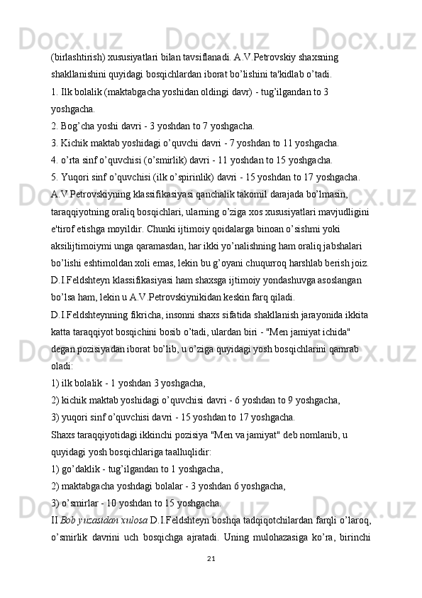 (birlashtirish) xususiyatlari bilan tavsiflanadi. A.V.Petrovskiy shaxsning 
shakllanishini quyidagi bosqichlardan iborat bo’lishini ta'kidlab o’tadi.
1. Ilk bolalik (maktabgacha yoshidan oldingi davr) - tug’ilgandan to 3 
yoshgacha.
2. Bog’cha yoshi davri - 3 yoshdan to 7 yoshgacha.
3. Kichik maktab yoshidagi o’quvchi davri - 7 yoshdan to 11 yoshgacha.
4. o’rta sinf o’quvchisi (o’smirlik) davri - 11 yoshdan to 15 yoshgacha.
5. Yuqori sinf o’quvchisi (ilk o’spirinlik) davri - 15 yoshdan to 17 yoshgacha.
A.V.Petrovskiyning klassifikasiyasi qanchalik takomil darajada bo’lmasin, 
taraqqiyotning oraliq bosqichlari, ularning o’ziga xos xususiyatlari mavjudligini
e'tirof etishga moyildir. Chunki ijtimoiy qoidalarga binoan o’sishmi yoki 
aksilijtimoiymi unga qaramasdan, har ikki yo’nalishning ham oraliq jabshalari 
bo’lishi eshtimoldan xoli emas, lekin bu g’oyani chuqurroq harshlab berish joiz.
D.I.Feldshteyn klassifikasiyasi ham shaxsga ijtimoiy yondashuvga asoslangan 
bo’lsa ham, lekin u A.V.Petrovskiynikidan keskin farq qiladi. 
D.I.Feldshteynning fikricha, insonni shaxs sifatida shakllanish jarayonida ikkita 
katta taraqqiyot bosqichini bosib o’tadi, ulardan biri - "Men jamiyat ichida" 
degan pozisiyadan iborat bo’lib, u o’ziga quyidagi yosh bosqichlarini qamrab 
oladi:
1) ilk bolalik - 1 yoshdan 3 yoshgacha,
2) kichik maktab yoshidagi o’quvchisi davri - 6 yoshdan to 9 yoshgacha,
3) yuqori sinf o’quvchisi davri - 15 yoshdan to 17 yoshgacha.
Shaxs taraqqiyotidagi ikkinchi pozisiya "Men va jamiyat" deb nomlanib, u 
quyidagi yosh bosqichlariga taalluqlidir:
1) go’daklik - tug’ilgandan to 1 yoshgacha,
2) maktabgacha yoshdagi bolalar - 3 yoshdan 6 yoshgacha,
3) o’smirlar - 10 yoshdan to 15 yoshgacha.
II   Bob yuzasidan xulosa  D.I.Feldshteyn boshqa tadqiqotchilardan farqli o’laroq,
o’smirlik   davrini   uch   bosqichga   ajratadi.   Uning   mulohazasiga   ko’ra,   birinchi
21 