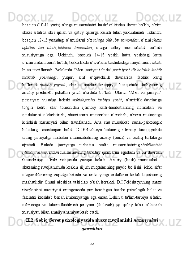 bosqich   (10-11   yosh)   o’ziga   munosabatni   kashf   qilishdan   iborat   bo’lib,   o’zini
shaxs   sifatida   shis   qilish   va   qat'iy   qarorga   kelish   bilan   yakunlanadi.   Ikkinchi
bosqich 12-13 yoshdagi  o’smirlarni  o’z   ichiga olib ,   bir tomondan , o’zini   shaxs
sifatida   tan   olish ,   ikkinchi   tomondan ,   o’ziga   salbiy   munosabatda   bo’lish
xususiyatiga   ega.   Uchinchi   bosqich   14-15   yoshli   katta   yoshdagi   katta
o’smirlardan iborat bo’lib, tezkorlikda o’z-o’zini basholashga moyil munosabati
bilan tavsiflanadi.  Bolalarda  "Men  jamiyat   ichida"   pozisiyasi   ilk bolalik ,   kichik
maktab   yoshidagi ,   yuqori   sinf   o’quvchilik   davrlarida   faollik   keng
ko’lamda   quloch   yoyadi ,   chunki   mazkur   taraqqiyot   bosqichida   faoliyatning
amaliy   predmetli   jishatlari   jadal   o’sishda   bo’ladi.   Ularda   "Men   va   jamiyat"
pozisiyasi   vujudga   kelishi   maktabgacha   tarbiya   yoshi ,   o’smirlik   davrlariga
to’g’ri   kelib,   ular   tomonidan   ijtimoiy   xatti-harakatlarning   normalari   va
qoidalarini   o’zlashtirish,   shaxslararo   munosabat   o’rnatish,   o’zaro   muloqotga
kirishish   xususiyati   bilan   tavsiflanadi.   Ana   shu   murakkab   sosial-psixologik
holatlarga   asoslangan   holda   D.I.Feldshteyn   bolaning   ijtimoiy   taraqqiyotida
uning   jamiyatga   nisbatan   munosabatining   asosiy   (bosh)   va   oraliq   toifalarga
ajratadi.   Bolada   jamiyatga   nisbatan   oraliq   munosabatning   shakllanishi
ijtimoiylashuv , individuallashuvning tarkibiy qismlarini egallash va bir davrdan
ikkinchisiga   o’tishi   natijasida   yuzaga   keladi.   Asosiy   (bosh)   munosabat   -
shaxsning   rivojlanishida   keskin   siljish   nuqtalarining   paydo   bo’lishi,   ichki   sifat
o’zgarishlarining   vujudga   kelishi   va   unda   yangi   xislatlarni   tarkib   topishining
mashsulidir.   Shuni   aloshida   ta'kidlab   o’tish   kerakki,   D.I.Feldshteynning   shaxs
rivojlanishi   nazariyasi   ontogenezda   yuz   beradigan   barcha   psixologik   holat   va
fazilatni   izoshlab   berish   imkoniyatiga  ega   emas.   Lekin  u   ta'lim-tarbiya   sifatini
oshirishga   va   takomillashtirish   jarayoni   (faoliyati)   ga   ijobiy   ta'sir   o’tkazish
xususiyati bilan amaliy ahamiyat kasb etadi.
II.2. Sobiq Sovet psixologiyasida shaxs rivojlanishi   nazariyalari
qarashlari
22 