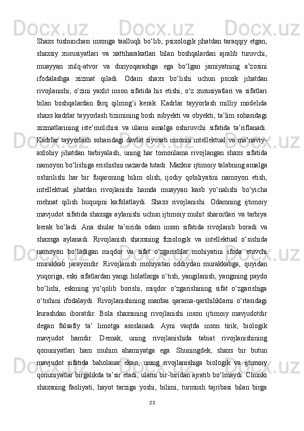 Shaxs   tushunchasi   insonga   taalluqli   bo‘lib,   psixologik   jihatdan   taraqqiy   etgan,
shaxsiy   xususiyatlari   va   xattiharakatlari   bilan   boshqalardan   ajralib   turuvchi,
muayyan   xulq-atvor   va   dunyoqarashga   ega   bo‘lgan   jamiyatning   a’zosini
ifodalashga   xizmat   qiladi.   Odam   shaxs   bo‘lishi   uchun   psixik   jihatdan
rivojlanishi,   o‘zini   yaxlit   inson   sifatida   his   etishi,   o‘z   xususiyatlari   va   sifatlari
bilan   boshqalardan   farq   qilmog‘i   kerak.   Kadrlar   tayyorlash   milliy   modelida
shaxs kadrlar tayyorlash tizimining bosh subyekti va obyekti, ta’lim sohasidagi
xizmatlarining   iste’molchisi   va   ularni   amalga   oshiruvchi   sifatida   ta’riflanadi.
Kadrlar  tayyorlash  sohasidagi  davlat  siyosati  insonni  intellektual  va ma’naviy-
axlohiy   jihatdan   tarbiyalash,   uning   har   tomonlama   rivojlangan   shaxs   sifatida
namoyon bo‘lishiga erishishni nazarda tutadi. Mazkur ijtimoiy talabning amalga
oshirilishi   har   bir   fuqaroning   bilim   olish,   ijodiy   qobiliyatini   namoyon   etish,
intellektual   jihatdan   rivojlanishi   hamda   muayyan   kasb   yo‘nalishi   bo‘yicha
mehnat   qilish   huquqini   kafolatlaydi.   Shaxs   rivojlanishi.   Odamning   ijtimoiy
mavjudot sifatida shaxsga aylanishi uchun ijtimoiy muhit sharoitlari va tarbiya
kerak   bo‘ladi.   Ana   shular   ta’sirida   odam   inson   sifatida   rivojlanib   boradi   va
shaxsga   aylanadi.   Rivojlanish   shaxsning   fiziologik   va   intellektual   o‘sishida
namoyon   bo‘ladigan   miqdor   va   sifat   o‘zgarishlar   mohiyatini   ifoda   etuvchi
murakkab   jarayondir.   Rivojlanish   mohiyatan   oddiydan   murakkabga,   quyidan
yuqoriga, eski sifatlardan yangi holatlarga o‘tish, yangilanish, yangining paydo
bo‘lishi,   eskining   yo‘qolib   borishi,   miqdor   o‘zgarishining   sifat   o‘zgarishiga
o‘tishini   ifodalaydi.   Rivojlanishining   manbai   qarama-qarshiliklarni   o‘rtasidagi
kurashdan   iboratdir.   Bola   shaxsining   rivojlanishi   inson   ijtimoiy   mavjudotdir
degan   falsafiy   ta’   limotga   asoslanadi.   Ayni   vaqtda   inson   tirik,   biologik
mavjudot   hamdir.   Demak,   uning   rivojlanishida   tabiat   rivojlanishining
qonuniyatlari   ham   muhim   ahamiyatga   ega.   Shuningdek,   shaxs   bir   butun
mavjudot   sifatida   baholanar   ekan,   uning   rivojlanishiga   biologik   va   ijtimoiy
qonuniyatlar birgalikda ta’sir etadi, ularni bir-biridan ajratib bo‘lmaydi. Chunki
shaxsning   faoliyati,   hayot   tarziga   yoshi,   bilimi,   turmush   tajribasi   bilan   birga
23 