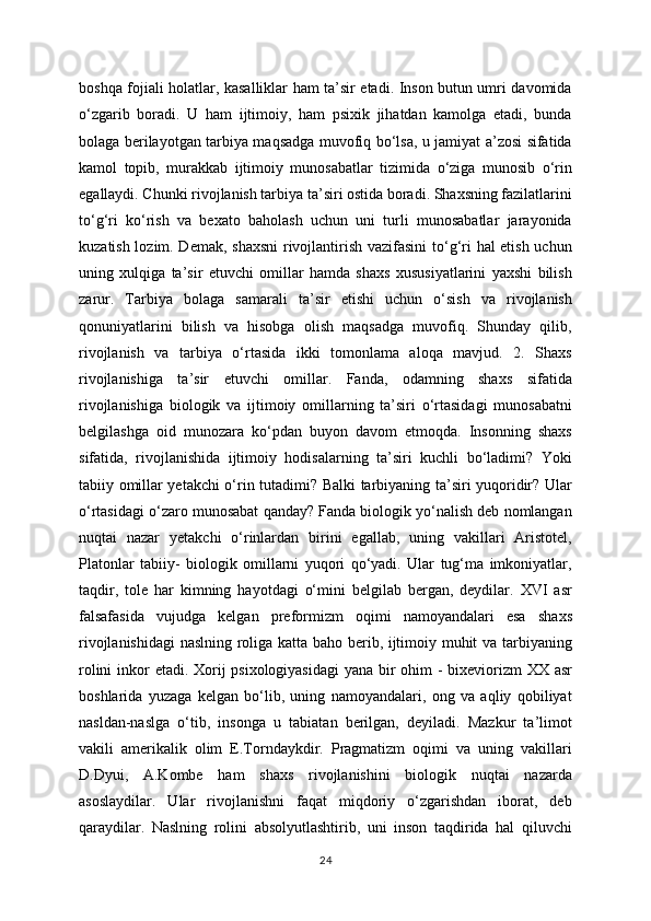 boshqa fojiali holatlar, kasalliklar ham ta’sir etadi. Inson butun umri davomida
o‘zgarib   boradi.   U   ham   ijtimoiy,   ham   psixik   jihatdan   kamolga   etadi,   bunda
bolaga berilayotgan tarbiya maqsadga muvofiq bo‘lsa, u jamiyat a’zosi sifatida
kamol   topib,   murakkab   ijtimoiy   munosabatlar   tizimida   o‘ziga   munosib   o‘rin
egallaydi. Chunki rivojlanish tarbiya ta’siri ostida boradi. Shaxsning fazilatlarini
to‘g‘ri   ko‘rish   va   bexato   baholash   uchun   uni   turli   munosabatlar   jarayonida
kuzatish lozim. Demak, shaxsni  rivojlantirish vazifasini  to‘g‘ri hal etish uchun
uning   xulqiga   ta’sir   etuvchi   omillar   hamda   shaxs   xususiyatlarini   yaxshi   bilish
zarur.   Tarbiya   bolaga   samarali   ta’sir   etishi   uchun   o‘sish   va   rivojlanish
qonuniyatlarini   bilish   va   hisobga   olish   maqsadga   muvofiq.   Shunday   qilib,
rivojlanish   va   tarbiya   o‘rtasida   ikki   tomonlama   aloqa   mavjud.   2.   Shaxs
rivojlanishiga   ta’sir   etuvchi   omillar.   Fanda,   odamning   shaxs   sifatida
rivojlanishiga   biologik   va   ijtimoiy   omillarning   ta’siri   o‘rtasidagi   munosabatni
belgilashga   oid   munozara   ko‘pdan   buyon   davom   etmoqda.   Insonning   shaxs
sifatida,   rivojlanishida   ijtimoiy   hodisalarning   ta’siri   kuchli   bo‘ladimi?   Yoki
tabiiy omillar yetakchi o‘rin tutadimi? Balki tarbiyaning ta’siri yuqoridir? Ular
o‘rtasidagi o‘zaro munosabat qanday? Fanda biologik yo‘nalish deb nomlangan
nuqtai   nazar   yetakchi   o‘rinlardan   birini   egallab,   uning   vakillari   Aristotel,
Platonlar   tabiiy-   biologik   omillarni   yuqori   qo‘yadi.   Ular   tug‘ma   imkoniyatlar,
taqdir,   tole   har   kimning   hayotdagi   o‘mini   belgilab   bergan,   deydilar.   XVI   asr
falsafasida   vujudga   kelgan   preformizm   oqimi   namoyandalari   esa   shaxs
rivojlanishidagi  naslning roliga katta baho berib, ijtimoiy muhit va tarbiyaning
rolini  inkor etadi. Xorij  psixologiyasidagi  yana bir  ohim - bixeviorizm  XX asr
boshlarida   yuzaga   kelgan   bo‘lib,   uning   namoyandalari,   ong   va   aqliy   qobiliyat
nasldan-naslga   o‘tib,   insonga   u   tabiatan   berilgan,   deyiladi.   Mazkur   ta’limot
vakili   amerikalik   olim   E.Torndaykdir.   Pragmatizm   oqimi   va   uning   vakillari
D.Dyui,   A.Kombe   ham   shaxs   rivojlanishini   biologik   nuqtai   nazarda
asoslaydilar.   Ular   rivojlanishni   faqat   miqdoriy   o‘zgarishdan   iborat,   deb
qaraydilar.   Naslning   rolini   absolyutlashtirib,   uni   inson   taqdirida   hal   qiluvchi
24 