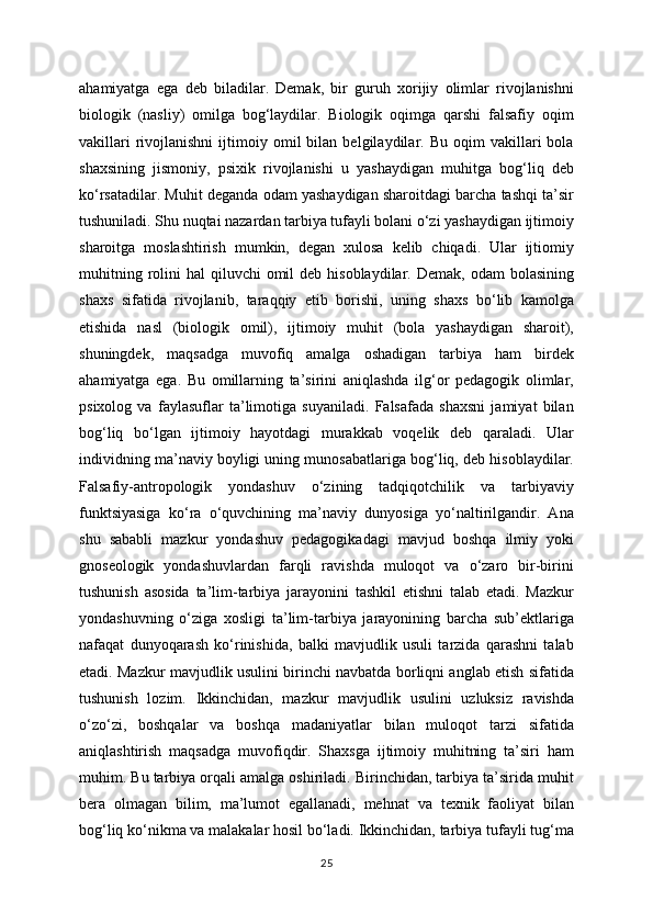 ahamiyatga   ega   deb   biladilar.   Demak,   bir   guruh   xorijiy   olimlar   rivojlanishni
biologik   (nasliy)   omilga   bog‘laydilar.   Biologik   oqimga   qarshi   falsafiy   oqim
vakillari   rivojlanishni   ijtimoiy  omil   bilan   belgilaydilar.  Bu   oqim   vakillari   bola
shaxsining   jismoniy,   psixik   rivojlanishi   u   yashaydigan   muhitga   bog‘liq   deb
ko‘rsatadilar. Muhit deganda odam yashaydigan sharoitdagi barcha tashqi ta’sir
tushuniladi. Shu nuqtai nazardan tarbiya tufayli bolani o‘zi yashaydigan ijtimoiy
sharoitga   moslashtirish   mumkin,   degan   xulosa   kelib   chiqadi.   Ular   ijtiomiy
muhitning  rolini   hal  qiluvchi   omil  deb  hisoblaydilar. Demak,  odam   bolasining
shaxs   sifatida   rivojlanib,   taraqqiy   etib   borishi,   uning   shaxs   bo‘lib   kamolga
etishida   nasl   (biologik   omil),   ijtimoiy   muhit   (bola   yashaydigan   sharoit),
shuningdek,   maqsadga   muvofiq   amalga   oshadigan   tarbiya   ham   birdek
ahamiyatga   ega.   Bu   omillarning   ta’sirini   aniqlashda   ilg‘or   pedagogik   olimlar,
psixolog   va   faylasuflar   ta’limotiga   suyaniladi.   Falsafada   shaxsni   jamiyat   bilan
bog‘liq   bo‘lgan   ijtimoiy   hayotdagi   murakkab   voqelik   deb   qaraladi.   Ular
individning ma’naviy boyligi uning munosabatlariga bog‘liq, deb hisoblaydilar.
Falsafiy-antropologik   yondashuv   o‘zining   tadqiqotchilik   va   tarbiyaviy
funktsiyasiga   ko‘ra   o‘quvchining   ma’naviy   dunyosiga   yo‘naltirilgandir.   Ana
shu   sababli   mazkur   yondashuv   pedagogikadagi   mavjud   boshqa   ilmiy   yoki
gnoseologik   yondashuvlardan   farqli   ravishda   muloqot   va   o‘zaro   bir-birini
tushunish   asosida   ta’lim-tarbiya   jarayonini   tashkil   etishni   talab   etadi.   Mazkur
yondashuvning   o‘ziga   xosligi   ta’lim-tarbiya   jarayonining   barcha   sub’ektlariga
nafaqat   dunyoqarash   ko‘rinishida,   balki   mavjudlik   usuli   tarzida   qarashni   talab
etadi. Mazkur mavjudlik usulini birinchi navbatda borliqni anglab etish sifatida
tushunish   lozim.   Ikkinchidan,   mazkur   mavjudlik   usulini   uzluksiz   ravishda
o‘zo‘zi,   boshqalar   va   boshqa   madaniyatlar   bilan   muloqot   tarzi   sifatida
aniqlashtirish   maqsadga   muvofiqdir.   Shaxsga   ijtimoiy   muhitning   ta’siri   ham
muhim. Bu tarbiya orqali amalga oshiriladi. Birinchidan, tarbiya ta’sirida muhit
bera   olmagan   bilim,   ma’lumot   egallanadi,   mehnat   va   texnik   faoliyat   bilan
bog‘liq ko‘nikma va malakalar hosil bo‘ladi. Ikkinchidan, tarbiya tufayli tug‘ma
25 