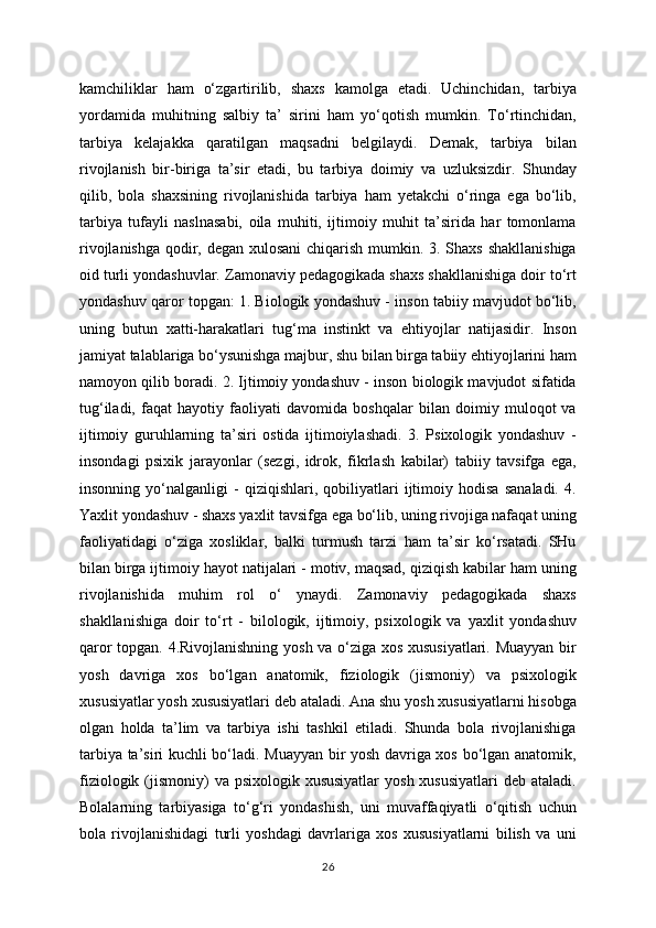 kamchiliklar   ham   o‘zgartirilib,   shaxs   kamolga   etadi.   Uchinchidan,   tarbiya
yordamida   muhitning   salbiy   ta’   sirini   ham   yo‘qotish   mumkin.   To‘rtinchidan,
tarbiya   kelajakka   qaratilgan   maqsadni   belgilaydi.   Demak,   tarbiya   bilan
rivojlanish   bir-biriga   ta’sir   etadi,   bu   tarbiya   doimiy   va   uzluksizdir.   Shunday
qilib,   bola   shaxsining   rivojlanishida   tarbiya   ham   yetakchi   o‘ringa   ega   bo‘lib,
tarbiya   tufayli   naslnasabi,   oila   muhiti,   ijtimoiy   muhit   ta’sirida   har   tomonlama
rivojlanishga qodir, degan xulosani  chiqarish mumkin. 3. Shaxs shakllanishiga
oid turli yondashuvlar. Zamonaviy pedagogikada shaxs shakllanishiga doir to‘rt
yondashuv qaror topgan: 1. Biologik yondashuv - inson tabiiy mavjudot bo‘lib,
uning   butun   xatti-harakatlari   tug‘ma   instinkt   va   ehtiyojlar   natijasidir.   Inson
jamiyat talablariga bo‘ysunishga majbur, shu bilan birga tabiiy ehtiyojlarini ham
namoyon qilib boradi. 2. Ijtimoiy yondashuv - inson biologik mavjudot sifatida
tug‘iladi,   faqat   hayotiy   faoliyati   davomida   boshqalar   bilan   doimiy   muloqot   va
ijtimoiy   guruhlarning   ta’siri   ostida   ijtimoiylashadi.   3.   Psixologik   yondashuv   -
insondagi   psixik   jarayonlar   (sezgi,   idrok,   fikrlash   kabilar)   tabiiy   tavsifga   ega,
insonning   yo‘nalganligi   -   qiziqishlari,   qobiliyatlari   ijtimoiy   hodisa   sanaladi.   4.
Yaxlit yondashuv - shaxs yaxlit tavsifga ega bo‘lib, uning rivojiga nafaqat uning
faoliyatidagi   o‘ziga   xosliklar,   balki   turmush   tarzi   ham   ta’sir   ko‘rsatadi.   SHu
bilan birga ijtimoiy hayot natijalari - motiv, maqsad, qiziqish kabilar ham uning
rivojlanishida   muhim   rol   o‘   ynaydi.   Zamonaviy   pedagogikada   shaxs
shakllanishiga   doir   to‘rt   -   bilologik,   ijtimoiy,   psixologik   va   yaxlit   yondashuv
qaror topgan. 4.Rivojlanishning yosh va o‘ziga xos xususiyatlari. Muayyan bir
yosh   davriga   xos   bo‘lgan   anatomik,   fiziologik   (jismoniy)   va   psixologik
xususiyatlar yosh xususiyatlari deb ataladi. Ana shu yosh xususiyatlarni hisobga
olgan   holda   ta’lim   va   tarbiya   ishi   tashkil   etiladi.   Shunda   bola   rivojlanishiga
tarbiya ta’siri kuchli bo‘ladi. Muayyan bir yosh davriga xos bo‘lgan anatomik,
fiziologik (jismoniy)  va psixologik xususiyatlar  yosh xususiyatlari  deb ataladi.
Bolalarning   tarbiyasiga   to‘g‘ri   yondashish,   uni   muvaffaqiyatli   o‘qitish   uchun
bola   rivojlanishidagi   turli   yoshdagi   davrlariga   xos   xususiyatlarni   bilish   va   uni
26 