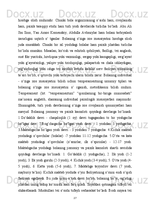 hisobga   olish   muhimdir.   Chunki   bola   orginizmining   o‘sishi   ham,   rivojlanishi
ham, psixik  taraqqiy etishi  ham   turli   yosh  davrlarida  turlicha  bo‘ladi.  Abu  Ali
Ibn   Sino,   Yan   Amos   Komenskiy,   Abdulla   Avloniylar   ham   bolani   tarbiyalash
zarurligini   uqtirib   o‘   tganlar.   Bolaning   o‘ziga   xos   xususiyatini   hisobga   olish
juda   murakkab.   Chunki   bir   xil   yoshdagi   bolalar   ham   psixik   jihatdan   turlicha
bo‘lishi   mumkin.   Masalan,   ko‘rish   va   eshitish   qobiliyati,   faolligi,   tez   anglash,
sust fikr yuritishi, hovliqma yoki vazminligi, sergap yoki kamgapligi, serg‘ayrat
yoki   g‘ayratsizligi,   yalqov   yoki   tirishqoqligi,   palapartish   va   chala   ishlaydigan,
yig‘inchoqligi   yoki   ishga   tez   kirishib   ketishi   kabilar   nerv   faoliyati   tizimining
ta’siri bo‘lib, o‘qituvchi yoki tarbiyachi ularni bilishi zarur. Bolaning individual
-   o‘ziga   xos   xususiyatini   bilish   uchun   temperamentning   umumiy   tiplari   va
bolaning   o‘ziga   xos   xususiyatini   o‘   rganish,   metodikasini   bilish   muhim.
Temperament   (lot.   “temperamentum”   “qismlarning   bir-biriga   munosabati”
ma’nosini   anglatib,   shaxsning   individual   psixologik   xususiyatlari   majmuidir.
Shuningdek,   turli   yosh   davrlarining   o‘ziga   xos   rivojlanish   qonuniyatlari   ham
mavjud.   Bolaning   jismoniy   va   psixik   kamoloti   quyidagi   davrlarga   bo‘linadi:
1.Go‘daklik   davri   -   chaqaloqlik   (1   oy)   davri   tugagandan   to   bir   yoshgacha
bo‘lgan   davr.   2.Bog‘chagacha   bo‘lgan   yosh   davri   -   1   yoshdan   3   yoshgacha.
3.Maktabgacha   bo‘lgan  yosh  davri   -  3 yoshdan   7 yoshgacha.   4.Kichik maktab
yoshidagi   o‘quvchilar   (bolalar)   -7   yoshdan   11-12   yoshgacha.   5.O‘rta   va   kata
maktab   yoshidagi   o‘quvchilar   (o‘smirlar,   ilk   o‘spirinlar)   -   12-17   yosh.
Maktabgacha   yoshdagi   bolaning   jismoniy   va   psixik   kamoloti   shartli   ravishda
quyidagi   davrlarga   bo‘linadi:   1.   Go‘daklik   (1   yoshgacha);   2.   Ilk   yosh   (1-2
yosh); 3. Ilk yosh guruhi (2-3 yosh); 4. Kichik yosh (3-4 yosh); 5. O‘rta yosh (4-
5   yosh);   6.   Katta   yosh   (5-6   yosh);   7.   Maktabga   tayyorlov   davri   (7   yosh,
majburiy ta’lim). Kichik maktab yoshida o‘yin faoliyatining o‘rnini endi o‘qish
faoliyati   egallaydi.   Bu   juda   qiyin   o‘tish   davri   bo‘lib,   bolaning   bo‘yi,   og‘irligi
jihatdan uning tashqi ko‘rinishi kam farq qiladi. Suyaklari qotmagani tufayli tez
shikastlanadi. Muskullari tez o‘sishi tufayli serharakat bo‘ladi. Bosh miyasi tez
27 