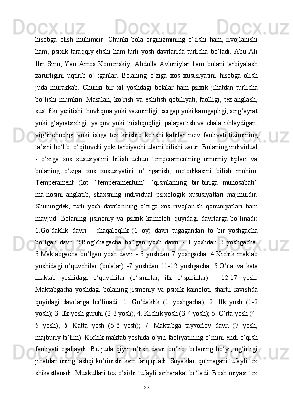 hisobga   olish   muhimdir.   Chunki   bola   orginizmining   o‘sishi   ham,   rivojlanishi
ham, psixik  taraqqiy etishi  ham   turli   yosh  davrlarida  turlicha  bo‘ladi.  Abu  Ali
Ibn   Sino,   Yan   Amos   Komenskiy,   Abdulla   Avloniylar   ham   bolani   tarbiyalash
zarurligini   uqtirib   o‘   tganlar.   Bolaning   o‘ziga   xos   xususiyatini   hisobga   olish
juda   murakkab.   Chunki   bir   xil   yoshdagi   bolalar   ham   psixik   jihatdan   turlicha
bo‘lishi   mumkin.   Masalan,   ko‘rish   va   eshitish   qobiliyati,   faolligi,   tez   anglash,
sust fikr yuritishi, hovliqma yoki vazminligi, sergap yoki kamgapligi, serg‘ayrat
yoki   g‘ayratsizligi,   yalqov   yoki   tirishqoqligi,   palapartish   va   chala   ishlaydigan,
yig‘inchoqligi   yoki   ishga   tez   kirishib   ketishi   kabilar   nerv   faoliyati   tizimining
ta’siri bo‘lib, o‘qituvchi yoki tarbiyachi ularni bilishi zarur. Bolaning individual
-   o‘ziga   xos   xususiyatini   bilish   uchun   temperamentning   umumiy   tiplari   va
bolaning   o‘ziga   xos   xususiyatini   o‘   rganish,   metodikasini   bilish   muhim.
Temperament   (lot.   “temperamentum”   “qismlarning   bir-biriga   munosabati”
ma’nosini   anglatib,   shaxsning   individual   psixologik   xususiyatlari   majmuidir.
Shuningdek,   turli   yosh   davrlarining   o‘ziga   xos   rivojlanish   qonuniyatlari   ham
mavjud.   Bolaning   jismoniy   va   psixik   kamoloti   quyidagi   davrlarga   bo‘linadi:
1.Go‘daklik   davri   -   chaqaloqlik   (1   oy)   davri   tugagandan   to   bir   yoshgacha
bo‘lgan   davr.   2.Bog‘chagacha   bo‘lgan   yosh   davri   -   1   yoshdan   3   yoshgacha.
3.Maktabgacha   bo‘lgan  yosh  davri   -  3 yoshdan   7 yoshgacha.   4.Kichik maktab
yoshidagi   o‘quvchilar   (bolalar)   -7   yoshdan   11-12   yoshgacha.   5.O‘rta   va   kata
maktab   yoshidagi   o‘quvchilar   (o‘smirlar,   ilk   o‘spirinlar)   -   12-17   yosh.
Maktabgacha   yoshdagi   bolaning   jismoniy   va   psixik   kamoloti   shartli   ravishda
quyidagi   davrlarga   bo‘linadi:   1.   Go‘daklik   (1   yoshgacha);   2.   Ilk   yosh   (1-2
yosh); 3. Ilk yosh guruhi (2-3 yosh); 4. Kichik yosh (3-4 yosh); 5. O‘rta yosh (4-
5   yosh);   6.   Katta   yosh   (5-6   yosh);   7.   Maktabga   tayyorlov   davri   (7   yosh,
majburiy ta’lim). Kichik maktab yoshida o‘yin faoliyatining o‘rnini endi o‘qish
faoliyati   egallaydi.   Bu   juda   qiyin   o‘tish   davri   bo‘lib,   bolaning   bo‘yi,   og‘irligi
jihatdan uning tashqi ko‘rinishi kam farq qiladi. Suyaklari qotmagani tufayli tez
shikastlanadi. Muskullari tez o‘sishi tufayli serharakat bo‘ladi. Bosh miyasi tez
27
