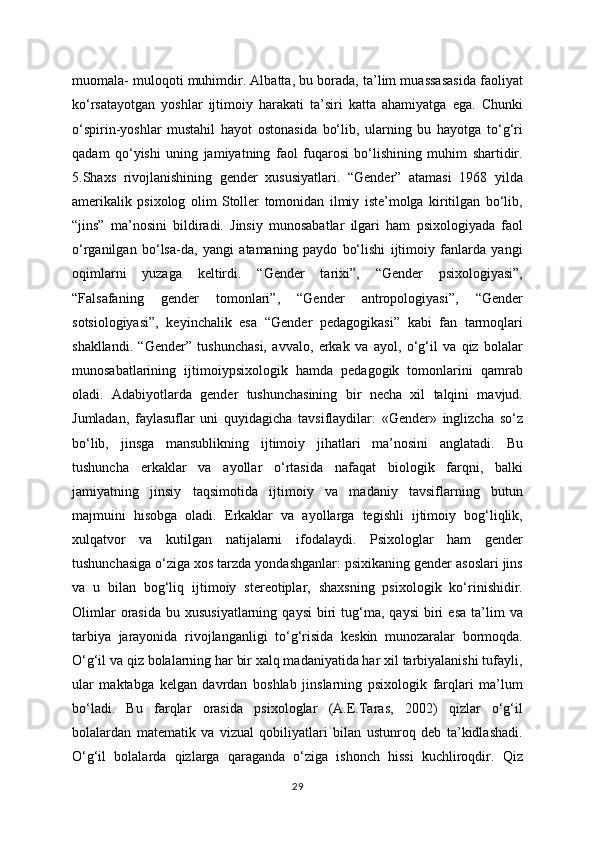 muomala- muloqoti muhimdir. Albatta, bu borada, ta’lim muassasasida faoliyat
ko‘rsatayotgan   yoshlar   ijtimoiy   harakati   ta’siri   katta   ahamiyatga   ega.   Chunki
o‘spirin-yoshlar   mustahil   hayot   ostonasida   bo‘lib,   ularning   bu   hayotga   to‘g‘ri
qadam   qo‘yishi   uning   jamiyatning   faol   fuqarosi   bo‘lishining   muhim   shartidir.
5.Shaxs   rivojlanishining   gender   xususiyatlari.   “Gender”   atamasi   1968   yilda
amerikalik   psixolog   olim   Stoller   tomonidan   ilmiy   iste’molga   kiritilgan   bo‘lib,
“jins”   ma’nosini   bildiradi.   Jinsiy   munosabatlar   ilgari   ham   psixologiyada   faol
o‘rganilgan   bo‘lsa-da,   yangi   atamaning   paydo   bo‘lishi   ijtimoiy   fanlarda   yangi
oqimlarni   yuzaga   keltirdi.   “Gender   tarixi”,   “Gender   psixologiyasi”,
“Falsafaning   gender   tomonlari”,   “Gender   antropologiyasi”,   “Gender
sotsiologiyasi”,   keyinchalik   esa   “Gender   pedagogikasi”   kabi   fan   tarmoqlari
shakllandi.   “Gender”   tushunchasi,   avvalo,   erkak   va   ayol,   o‘g‘il   va   qiz   bolalar
munosabatlarining   ijtimoiypsixologik   hamda   pedagogik   tomonlarini   qamrab
oladi.   Adabiyotlarda   gender   tushunchasining   bir   necha   xil   talqini   mavjud.
Jumladan,   faylasuflar   uni   quyidagicha   tavsiflaydilar:   «Gender»   inglizcha   so‘z
bo‘lib,   jinsga   mansublikning   ijtimoiy   jihatlari   ma’nosini   anglatadi.   Bu
tushuncha   erkaklar   va   ayollar   o‘rtasida   nafaqat   biologik   farqni,   balki
jamiyatning   jinsiy   taqsimotida   ijtimoiy   va   madaniy   tavsiflarning   butun
majmuini   hisobga   oladi.   Erkaklar   va   ayollarga   tegishli   ijtimoiy   bog‘liqlik,
xulqatvor   va   kutilgan   natijalarni   ifodalaydi.   Psixologlar   ham   gender
tushunchasiga o‘ziga xos tarzda yondashganlar: psixikaning gender asoslari jins
va   u   bilan   bog‘liq   ijtimoiy   stereotiplar,   shaxsning   psixologik   ko‘rinishidir.
Olimlar  orasida   bu  xususiyatlarning  qaysi   biri  tug‘ma,  qaysi  biri   esa   ta’lim  va
tarbiya   jarayonida   rivojlanganligi   to‘g‘risida   keskin   munozaralar   bormoqda.
O‘g‘il va qiz bolalarning har bir xalq madaniyatida har xil tarbiyalanishi tufayli,
ular   maktabga   kelgan   davrdan   boshlab   jinslarning   psixologik   farqlari   ma’lum
bo‘ladi.   Bu   farqlar   orasida   psixologlar   (A.E.Taras,   2002)   qizlar   o‘g‘il
bolalardan   matematik   va   vizual   qobiliyatlari   bilan   ustunroq   deb   ta’kidlashadi.
O‘g‘il   bolalarda   qizlarga   qaraganda   o‘ziga   ishonch   hissi   kuchliroqdir.   Qiz
29 