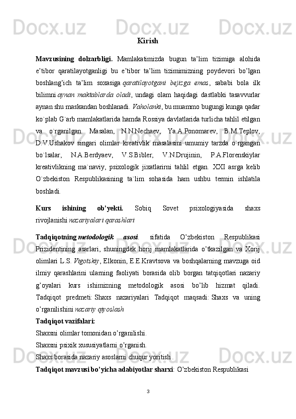 Kirish
Mavzusining   dolzarbligi.   Mamlakatimizda   bugun   ta’lim   tizimiga   alohida
e’tibor   qaratilayotganligi   bu   e’tibor   ta’lim   tizimimizning   poydevori   bo’lgan
boshlang’ich   ta’lim   soxasiga   qaratilayotgani   bejizga   emas ,   sababi   bola   ilk
bilimni   aynan   maktablarda   oladi ,   undagi   olam   haqidagi   dastlabki   tasavvurlar
aynan shu maskandan boshlanadi.   Vaholanki , bu muammo bugungi kunga qadar
ko`plab G`arb mamlakatlarida hamda Rossiya davlatlarida turlicha tahlil etilgan
va   o`rganilgan.   Masalan,   N.N.Nechaev,   Ya.A.Ponomarev,   B.M.Teplov,
D.V.Ushakov   singari   olimlar   kreativlik   masalasini   umumiy   tarzda   o`rgangan
bo`lsalar,   N.A.Berdyaev,   V.S.Bibler,   V.N.Drujinin,   P.A.Florenskiylar
kreativlikning   ma`naviy,   psixologik   jixatlarirni   tahlil   etgan.   XXI   asrga   kelib
O`zbekiston   Respublikasining   ta`lim   sohasida   ham   ushbu   termin   ishlatila
boshladi.
Kurs   ishining   ob’yekti.   Sobiq   Sovet   psixologiyasida   shaxs
rivojlanishi   nazariyalari qarashlari
Tadqiqotning   metodologik   asosi .   sifatida   O’zbekiston   Respublikasi
Prizidentining   asarlari,   shuningdek   horij   mamlakatlarida   o’tkazilgan   va   Xorij
olimlari  L.S.   Vigotskiy , Elkonin, E.E.Kravtsova va boshqalarning mavzuga oid
ilmiy   qarashlarini   ularning   faoliyati   borasida   olib   borgan   tatqiqotlari   nazariy
g’oyalari   kurs   ishimizning   metodologik   asosi   bo’lib   hizmat   qiladi.
Tadqiqot   predmeti:   Shaxs   nazariyalari   Tadqiqot   maqsadi:   Shaxs   va   uning
o’rganilishini   nazariy qiyoslash  
Tadqiqot vazifalari:
Shaxsni olimlar tomonidan o’rganilishi.
Shaxsni psixik xususiyatlarni o’rganish.
Shaxs borasida nazariy asoslarni chuqur yoritish .
Tadqiqot mavzusi bo’yicha adabiyotlar sharxi :   O’zbekiston Respublikasi 
3 