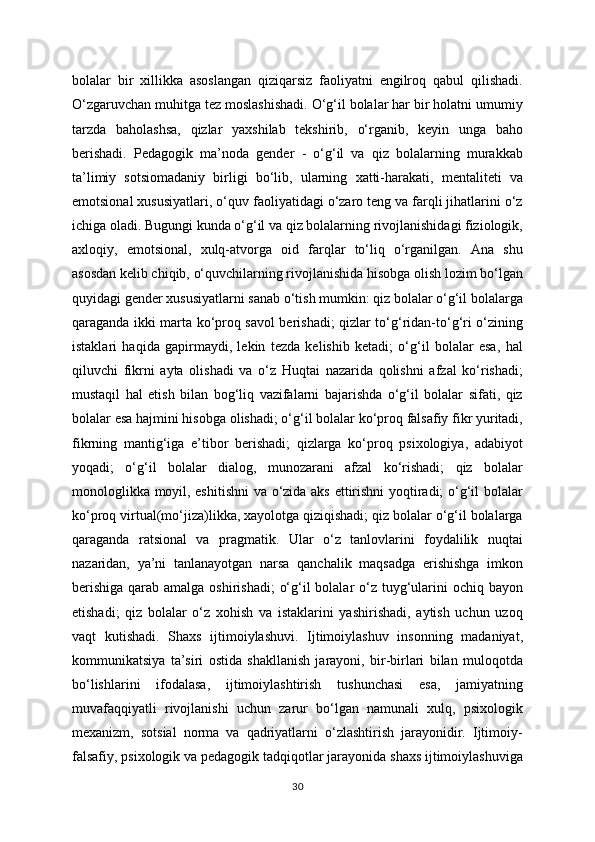 bolalar   bir   xillikka   asoslangan   qiziqarsiz   faoliyatni   engilroq   qabul   qilishadi.
O‘zgaruvchan muhitga tez moslashishadi. O‘g‘il bolalar har bir holatni umumiy
tarzda   baholashsa,   qizlar   yaxshilab   tekshirib,   o‘rganib,   keyin   unga   baho
berishadi.   Pedagogik   ma’noda   gender   -   o‘g‘il   va   qiz   bolalarning   murakkab
ta’limiy   sotsiomadaniy   birligi   bo‘lib,   ularning   xatti-harakati,   mentaliteti   va
emotsional xususiyatlari, o‘quv faoliyatidagi o‘zaro teng va farqli jihatlarini o‘z
ichiga oladi. Bugungi kunda o‘g‘il va qiz bolalarning rivojlanishidagi fiziologik,
axloqiy,   emotsional,   xulq-atvorga   oid   farqlar   to‘liq   o‘rganilgan.   Ana   shu
asosdan kelib chiqib, o‘quvchilarning rivojlanishida hisobga olish lozim bo‘lgan
quyidagi gender xususiyatlarni sanab o‘tish mumkin: qiz bolalar o‘g‘il bolalarga
qaraganda ikki marta ko‘proq savol berishadi; qizlar to‘g‘ridan-to‘g‘ri o‘zining
istaklari   haqida   gapirmaydi,   lekin   tezda   kelishib   ketadi;   o‘g‘il   bolalar   esa,   hal
qiluvchi   fikrni   ayta   olishadi   va   o‘z   Huqtai   nazarida   qolishni   afzal   ko‘rishadi;
mustaqil   hal   etish   bilan   bog‘liq   vazifalarni   bajarishda   o‘g‘il   bolalar   sifati,   qiz
bolalar esa hajmini hisobga olishadi; o‘g‘il bolalar ko‘proq falsafiy fikr yuritadi,
fikrning   mantig‘iga   e’tibor   berishadi;   qizlarga   ko‘proq   psixologiya,   adabiyot
yoqadi;   o‘g‘il   bolalar   dialog,   munozarani   afzal   ko‘rishadi;   qiz   bolalar
monologlikka moyil, eshitishni  va o‘zida aks ettirishni  yoqtiradi; o‘g‘il bolalar
ko‘proq virtual(mo‘jiza)likka, xayolotga qiziqishadi; qiz bolalar o‘g‘il bolalarga
qaraganda   ratsional   va   pragmatik.   Ular   o‘z   tanlovlarini   foydalilik   nuqtai
nazaridan,   ya’ni   tanlanayotgan   narsa   qanchalik   maqsadga   erishishga   imkon
berishiga  qarab amalga oshirishadi;  o‘g‘il bolalar o‘z tuyg‘ularini ochiq bayon
etishadi;   qiz   bolalar   o‘z   xohish   va   istaklarini   yashirishadi,   aytish   uchun   uzoq
vaqt   kutishadi.   Shaxs   ijtimoiylashuvi.   Ijtimoiylashuv   insonning   madaniyat,
kommunikatsiya   ta’siri   ostida   shakllanish   jarayoni,   bir-birlari   bilan   muloqotda
bo‘lishlarini   ifodalasa,   ijtimoiylashtirish   tushunchasi   esa,   jamiyatning
muvafaqqiyatli   rivojlanishi   uchun   zarur   bo‘lgan   namunali   xulq,   psixologik
mexanizm,   sotsial   norma   va   qadriyatlarni   o‘zlashtirish   jarayonidir.   Ijtimoiy-
falsafiy, psixologik va pedagogik tadqiqotlar jarayonida shaxs ijtimoiylashuviga
30