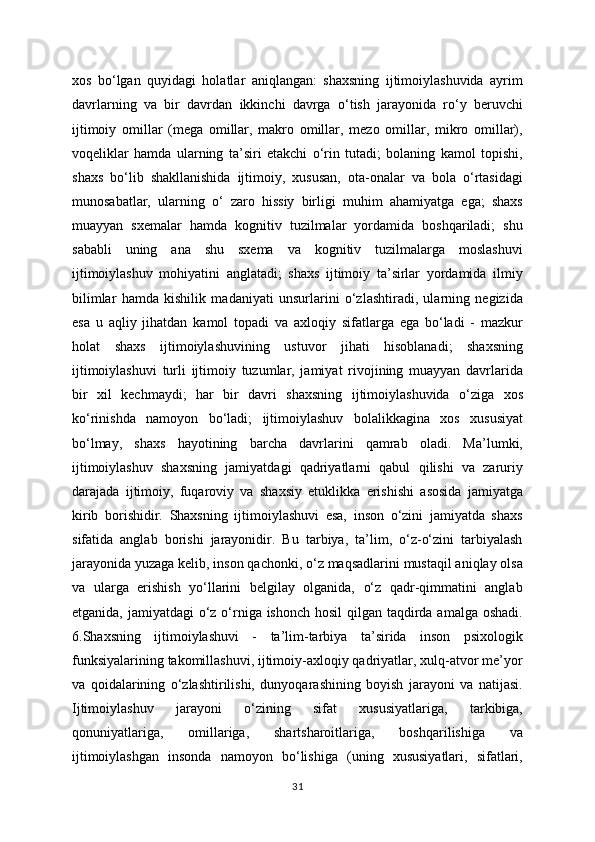 xos   bo‘lgan   quyidagi   holatlar   aniqlangan:   shaxsning   ijtimoiylashuvida   ayrim
davrlarning   va   bir   davrdan   ikkinchi   davrga   o‘tish   jarayonida   ro‘y   beruvchi
ijtimoiy   omillar   (mega   omillar,   makro   omillar,   mezo   omillar,   mikro   omillar),
voqeliklar   hamda   ularning   ta’siri   etakchi   o‘rin   tutadi;   bolaning   kamol   topishi,
shaxs   bo‘lib   shakllanishida   ijtimoiy,   xususan,   ota-onalar   va   bola   o‘rtasidagi
munosabatlar,   ularning   o‘   zaro   hissiy   birligi   muhim   ahamiyatga   ega;   shaxs
muayyan   sxemalar   hamda   kognitiv   tuzilmalar   yordamida   boshqariladi;   shu
sababli   uning   ana   shu   sxema   va   kognitiv   tuzilmalarga   moslashuvi
ijtimoiylashuv   mohiyatini   anglatadi;   shaxs   ijtimoiy   ta’sirlar   yordamida   ilmiy
bilimlar   hamda   kishilik   madaniyati   unsurlarini   o‘zlashtiradi,   ularning   negizida
esa   u   aqliy   jihatdan   kamol   topadi   va   axloqiy   sifatlarga   ega   bo‘ladi   -   mazkur
holat   shaxs   ijtimoiylashuvining   ustuvor   jihati   hisoblanadi;   shaxsning
ijtimoiylashuvi   turli   ijtimoiy   tuzumlar,   jamiyat   rivojining   muayyan   davrlarida
bir   xil   kechmaydi;   har   bir   davri   shaxsning   ijtimoiylashuvida   o‘ziga   xos
ko‘rinishda   namoyon   bo‘ladi;   ijtimoiylashuv   bolalikkagina   xos   xususiyat
bo‘lmay,   shaxs   hayotining   barcha   davrlarini   qamrab   oladi.   Ma’lumki,
ijtimoiylashuv   shaxsning   jamiyatdagi   qadriyatlarni   qabul   qilishi   va   zaruriy
darajada   ijtimoiy,   fuqaroviy   va   shaxsiy   etuklikka   erishishi   asosida   jamiyatga
kirib   borishidir.   Shaxsning   ijtimoiylashuvi   esa,   inson   o‘zini   jamiyatda   shaxs
sifatida   anglab   borishi   jarayonidir.   Bu   tarbiya,   ta’lim,   o‘z-o‘zini   tarbiyalash
jarayonida yuzaga kelib, inson qachonki, o‘z maqsadlarini mustaqil aniqlay olsa
va   ularga   erishish   yo‘llarini   belgilay   olganida,   o‘z   qadr-qimmatini   anglab
etganida, jamiyatdagi o‘z o‘rniga ishonch hosil  qilgan taqdirda amalga oshadi.
6.Shaxsning   ijtimoiylashuvi   -   ta’lim-tarbiya   ta’sirida   inson   psixologik
funksiyalarining takomillashuvi, ijtimoiy-axloqiy qadriyatlar, xulq-atvor me’yor
va   qoidalarining   o‘zlashtirilishi,   dunyoqarashining   boyish   jarayoni   va   natijasi.
Ijtimoiylashuv   jarayoni   o‘zining   sifat   xususiyatlariga,   tarkibiga,
qonuniyatlariga,   omillariga,   shartsharoitlariga,   boshqarilishiga   va
ijtimoiylashgan   insonda   namoyon   bo‘lishiga   (uning   xususiyatlari,   sifatlari,
31 