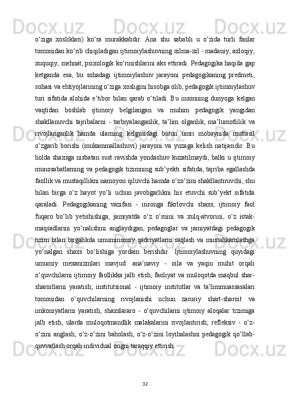 o‘ziga   xosliklari)   ko‘ra   murakkabdir.   Ana   shu   sababli   u   o‘zida   turli   fanlar
tomonidan ko‘rib chiqiladigan ijtimoiylashuvning xilma-xil - madaniy, axloqiy,
xuquqiy, mehnat, psixologik ko‘rinishlarini aks ettiradi. Pedagogika haqida gap
ketganda   esa,   bu   sohadagi   ijtimoiylashuv   jarayoni   pedagogikaning   predmeti,
sohasi va ehtiyojlarining o‘ziga xosligini hisobga olib, pedagogik ijtimoiylashuv
turi   sifatida   alohida   e’tibor   bilan   qarab   o‘tiladi.   Bu   insonning   dunyoga   kelgan
vaqtidan   boshlab   ijtimoiy   belgilangan   va   muhim   pedagogik   yangidan
shakllanuvchi   tajribalarni   -   tarbiyalanganlik,   ta’lim   olganlik,   ma’lumotlilik   va
rivojlanganlik   hamda   ularning   kelgusidagi   butun   umri   mobaynida   muttasil
o‘zgarib   borishi   (mukammallashuvi)   jarayoni   va   yuzaga   kelish   natijasidir.   Bu
holda shaxsga  nisbatan sust  ravishda  yondashuv kuzatilmaydi, balki u ijtimoiy
munosabatlarning va pedagogik tizimning sub’yekti  sifatida, tajriba egallashda
faollik va mustaqillikni namoyon qiluvchi hamda o‘zo‘zini shakllantiruvchi, shu
bilan   birga   o‘z   hayot   yo‘li   uchun   javobgarlikni   his   etuvchi   sub’yekt   sifatida
qaraladi.   Pedagogikaning   vazifasi   -   insonga   fikrlovchi   shaxs,   ijtimoiy   faol
fuqaro   bo‘lib   yetishishiga,   jamiyatda   o‘z   o‘rnini   va   xulq-atvorini,   o‘z   istak-
maqsadlarini   yo‘nalishini   anglaydigan,   pedagoglar   va   jamiyatdagi   pedagogik
tizim  bilan  birgalikda umuminsoniy qadriyatlarni  saqlash  va mustahkamlashga
yo‘nalgan   shaxs   bo‘lishiga   yordam   berishdir.   Ijtimoiylashuvning   quyidagi
umumiy   mexanizmlari   mavjud:   ana’naviy   -   oila   va   yaqin   muhit   orqali
o‘quvchilarni  ijtimoiy  faollikka  jalb  etish,   faoliyat  va   muloqotda  maqbul  shar-
sharoitlarni   yaratish;   institutsional   -   ijtimoiy   institutlar   va   ta’limmuassasalari
tomonidan   o‘quvchilarning   rivojlanishi   uchun   zaruriy   shart-sharoit   va
imkoniyatlarni   yaratish;   shaxslararo   -   o‘quvchilarni   ijtimoiy   aloqalar   tizimiga
jalb   etish,   ularda   muloqotmandlik   malakalarini   rivojlantirish;   refleksiv   -   o‘z-
o‘zini   anglash,   o‘z-o‘zini   baholash,   o‘z-o‘zini   loyihalashni   pedagogik   qo‘llab-
quvvatlash orqali individual ongni taraqqiy ettirish.
32 