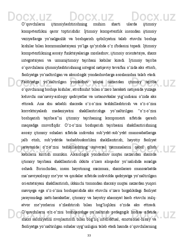 O‘quvchilarni   ijtimoiylashtirishning   muhim   sharti   ularda   ijtimoiy
kompetentlikni   qaror   toptirishdir.   Ijtimoiy   kompetentlik   insondan   ijtimoiy
vaziyatlarga   yo‘nalganlik   va   boshqarish   qobiliyatini   talab   etuvchi   boshqa
kishilar bilan kommunikatsiyani yo‘lga qo‘yishda o‘z ifodasini topadi. Ijtimoiy
kompetentlikning asosiy funktsiyalariga moslashuv, ijtimoiy orientatsiya, shaxs
integratsiyasi   va   umumijtimoiy   tajribani   kabilar   kiradi.   Ijtimoiy   tajriba
o‘quvchilami ijtimoiylashtirishning integral natijaviy tavsifini o‘zida aks ettirib,
faoliyatga yo‘naltirilgan va aksiologik yondashuvlarga asoslanishni  talab etadi.
Faoliyatga   yo‘naltirilgan   yondashuv   nuqtai   nazaridan   ijtimoiy   tajriba
o‘quvchining boshqa kishilar, atrofmuhit bilan o‘zaro harakati natijasida yuzaga
keluvchi   ma’naviy-axloqiy   qadriyatlar   va   ustanovkalar   yig‘indisini   o‘zida   aks
ettiradi.   Ana   shu   sababli   shaxsda   o‘z-o‘zini   tashkillashtirish   va   o‘z-o‘zini
korrektsiyalash   madaniyatini   shakllantirishga   yo‘naltirilgan   “o‘z-o‘zini
boshqarish   tajribasi”ni   ijtimoiy   tajribaning   komponenti   sifatida   qarash
maqsadga   muvofiqdir.   O‘z-o‘zini   boshqarish   tajribasini   shakllantirishning
asosiy   ijtimoiy   sohalari   sifatida   individni   sub’yekt-sub’yekt   munosabatlariga
jalb   etish;   sub’yektda   tashabbuskorlikni   shakllantirish;   hayotiy   faoliyat
jarayonida   o‘z-o‘zini   tashkillashning   universal   namunalarini   qabul   qilish
kabilarni   kiritish   mumkin.   Aksiologik   yondashuv   nuqtai   nazaridan   shaxsda
ijtimoiy   tajribani   shakllantirish   ikkita   o‘zaro   aloqador   yo‘nalishda   amalga
oshadi.   Birinchidan,   inson   hayotining   mazmuni,   shaxslararo   munosabatda
ma’naviyaxloqiy me’yor va qoidalar sifatida individda qadriyatga yo‘naltirilgan
orientatsiyani shakllantirish, ikkinchi tomondan shaxsiy nuqtai nazardan yuqori
mavqega   ega   o‘z-o‘zini   boshqarishda   aks   etuvchi   o‘zaro   birgalikdagi   faoliyat
jarayonidagi   xatti-harakatlar,   ijtimoiy   va   hayotiy   ahamiyat   kasb   etuvchi   xulq-
atvor   me’yorlarini   o‘zlashtirish   bilan   bog‘liqlikni   o‘zida   aks   ettiradi.
O‘quvchilarni   o‘z-o‘zini   boshqarishga   yo‘naltirish   pedagogik   hodisa   sifatida
shaxs   salohiyatini   rivojlantirish   bilan   bog‘liq   intellektual,   emotsional-hissiy   va
faoliyatga yo‘naltirilgan sohalar uyg‘unligini talab etadi hamda o‘quvchilarning
33