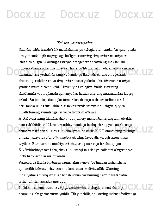                                      Xulosa   va tavsiyalar
Shunday qilib, hamdo’stlik mamlakatlari psixologlari tomonidan bir qator puxta
ilmiy-metodologik negizga ega bo’lgan shaxsning rivojlanishi nazariyalari 
ishlab chiqilgan. Ularning aksariyati ontogenezda shaxsning shakllanishi 
qonuniyatlarini ochishga muayyan hissa bo’lib xizmat qiladi, amaliy va nazariy 
muammolarni yechishda keng ko’lamda qo’llaniladi. Ammo ontogenezda 
shaxsning shakllanishi va rivojlanishi xususiyatlarini aks ettiruvchi nazariya 
yaratish mavrudi yetib keldi. Umumiy psixologiya fanida shaxsning 
shakllanishi va rivojlanishi qonuniyatlari hamda ularning mexanizmlari tadqiq 
etiladi. Bu borada psixologlar tomonidan shaxsga nisbatan turlicha ta'rif 
berilgan va uning tuzilishini o’ziga xos tarzda tasavvur qilishgan. quyida 
mualliflarning ayrimlariga qisqacha to’xtalib o’tamiz.
A.G.Kovalevning fikricha, shaxs - bu ijtimoiy munosabatlarning ham ob'ekti, 
ham sub'ektidir. A.N.Leontev ushbu masalaga boshqacharoq yondashib, unga 
shunday ta'rif beradi: shaxs - bu faoliyat sub'ektidir. K.K.Platonovning talqiniga
binoan: jamiyatda o’z   rolini anglovchi , ishga layoqatli, yaroqli a'zosi shaxs 
deyiladi. Bu muammo moshiyatini chuqurroq ochishga harakat qilgan 
S.L.Rubinshteyn ta'rificha, shaxs - bu tashqi ta'sirlar yo’nalishini o’zgartiruvchi 
ichki hart-haroitlar majmuasidir.
Psixologiya fanida bir-biriga yaqin, lekin ayniyat bo’lmagan tushunchalar 
qo’llanilib kelinadi, chunonchi: odam, shaxs, individuallik. Ularning 
moshiyatini aniqroq izoshlab berish uchun har birining psixologik tabiatini 
tashlil qilish maqsadga muvofiq.
1. Odam: sut emizuvchilar   sinfiga dashldorlik , biologik jonzod ekanligi 
odamning o’ziga xos xususiyatidir. Tik yurishlik, qo’llarning mehnat faoliyatiga
35 