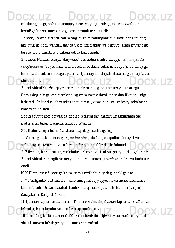 moslashganligi, yuksak taraqqiy etgan miyaga egaligi, sut emizuvchilar 
tasnifiga kirishi uning o’ziga xos tomonlarini aks ettiradi.
Ijtimoiy jonzod sifatida odam ong bilan qurollanganligi tufayli borliqni ongli 
aks ettirish qobiliyatidan tashqari o’z qiziqishlari va eshtiyojlariga mutanosib 
tarzda uni o’zgartirish imkoniyatiga ham egadir.
2. Shaxs. Mehnat tufayli shayvonot olamidan ajralib chiqqan   va jamiyatda 
rivojlanuvchi , til yordami bilan, boshqa kishilar bilan muloqot (muomala) ga 
kirishuvchi odam shaxsga aylanadi. Ijtimoiy moshiyati shaxsning asosiy tavsifi 
shisoblanadi.
3. Individuallik. Har qaysi inson betakror o’ziga xos xususiyatlarga ega. 
Shaxsning o’ziga xos qirralarining mujassamlashuvi individuallikni vujudga 
keltiradi. Individual shaxsning intellektual, emosional va irodaviy sohalarida 
namoyon bo’ladi.
Sobiq sovet psixologiyasida eng ko’p tarqalgan shaxsning tuzilishiga oid 
materiallar bilan qisqacha tanishib o’tamiz.
S.L.Rubinshteyn bo’yicha shaxs quyidagi tuzilishga ega:
1. Yo’nalganlik - eshtiyojlar,   qiziqishlar , ideallar, e'tiqodlar, faoliyat va 
xulqning ustuvor motivlari hamda dunyoqarashlarda ifodalanadi.
2. Bilimlar, ko’nikmalar, malakalar - shayot va faoliyat jarayonida egallanadi.
3. Individual tipologik xususiyatlar - temprament,   xarakter , qobiliyatlarda aks 
etadi.
K.K.Platonov ta'limotiga ko’ra, shaxs tuzilishi quyidagi shaklga ega:
I. Yo’nalganlik osttuzilishi - shaxsning axloqiy qiyofasi va munosabatlarini 
birlashtiradi. Undan harakatchanlik, barqarorlik, jadallik, ko’lam (shajm) 
darajalarini farqlash lozim.
II. Ijtimoiy tajriba osttuzilishi - Ta'lim   vositasida , shaxsiy tajribada egallangan 
bilimlar, ko’nikmalar va odatlarni qamrab oladi.
III. Psixologik aks ettirish shakllari osttuzilishi - Ijtimoiy turmush jarayonida 
shakllanuvchi bilish jarayonlarining individual
36 