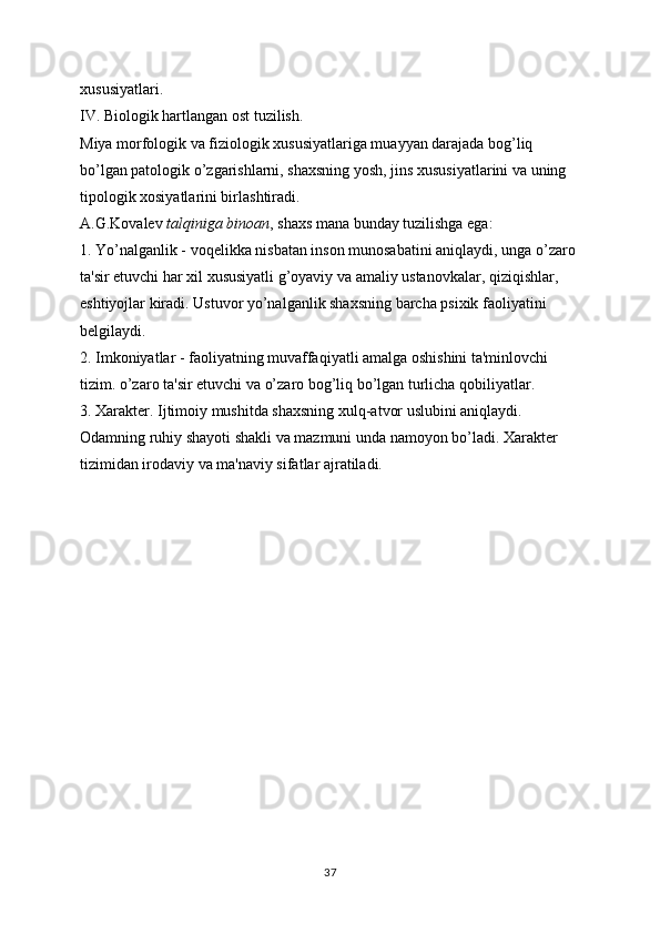 xususiyatlari.
IV. Biologik hartlangan ost tuzilish.
Miya morfologik va fiziologik xususiyatlariga muayyan darajada bog’liq 
bo’lgan patologik o’zgarishlarni, shaxsning yosh, jins xususiyatlarini va uning 
tipologik xosiyatlarini birlashtiradi.
A.G.Kovalev   talqiniga binoan , shaxs mana bunday tuzilishga ega:
1. Yo’nalganlik - voqelikka nisbatan inson munosabatini aniqlaydi, unga o’zaro 
ta'sir etuvchi har xil xususiyatli g’oyaviy va amaliy ustanovkalar, qiziqishlar, 
eshtiyojlar kiradi. Ustuvor yo’nalganlik shaxsning barcha psixik faoliyatini 
belgilaydi.
2. Imkoniyatlar - faoliyatning muvaffaqiyatli amalga oshishini ta'minlovchi 
tizim. o’zaro ta'sir etuvchi va o’zaro bog’liq bo’lgan turlicha qobiliyatlar.
3. Xarakter. Ijtimoiy mushitda shaxsning xulq-atvor uslubini aniqlaydi. 
Odamning ruhiy shayoti shakli va mazmuni unda namoyon bo’ladi. Xarakter 
tizimidan irodaviy va ma'naviy sifatlar ajratiladi.
37 