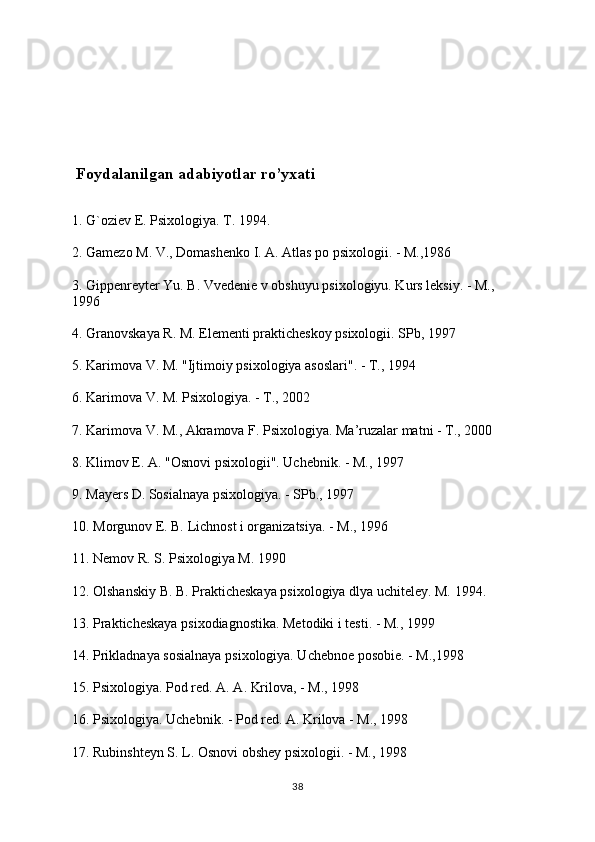  Foydalanilgan adabiyotlar ro’yxati
1. G`oziev E. Psixologiya. T. 1994.
2. Gamezo M. V., Domashenko I. A. Atlas po psixologii. - M.,1986
3. Gippenreyter Yu. B. Vvedenie v obshuyu psixologiyu. Kurs leksiy. - M., 
1996
4. Granovskaya R. M. Elementi prakticheskoy psixologii. SPb, 1997
5. Karimova V. M. "Ijtimoiy psixologiya asoslari". - T., 1994
6. Karimova V. M. Psixologiya. - T., 2002
7. Karimova V. M., Akramova F. Psixologiya. Ma’ruzalar matni - T., 2000
8. Klimov E. A. "Osnovi psixologii". Uchebnik. - M., 1997
9. Mayers D. Sosialnaya psixologiya. - SPb., 1997
10. Morgunov E. B. Lichnost i organizatsiya. - M., 1996
11. Nemov R. S. Psixologiya M. 1990
12. Olshanskiy B. B. Prakticheskaya psixologiya dlya uchiteley. M. 1994.
13. Prakticheskaya psixodiagnostika. Metodiki i testi. - M., 1999
14. Prikladnaya sosialnaya psixologiya. Uchebnoe posobie. - M.,1998
15. Psixologiya. Pod red. A. A. Krilova, - M., 1998
16. Psixologiya. Uchebnik. - Pod red. A. Krilova - M., 1998
17. Rubinshteyn S. L. Osnovi obshey psixologii. - M., 1998
38 