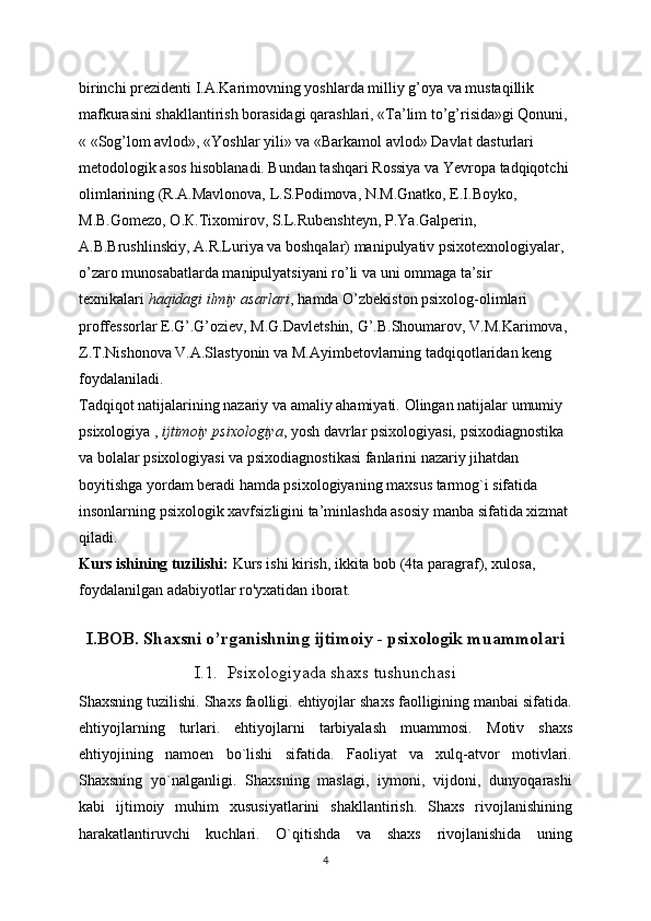 birinchi prezidenti I.A.Karimovning yoshlarda milliy g’oya va mustaqillik 
mafkurasini shakllantirish borasidagi qarashlari, «Ta’lim to’g’risida»gi Qonuni, 
« «Sog’lom avlod», «Yoshlar yili» va «Barkamol avlod» Davlat dasturlari 
metodologik asos hisoblanadi. Bundan tashqari Rossiya va Yevropa tadqiqotchi 
olimlarining (R.A.Mavlonova, L.S.Podimova, N.M.Gnatko, E.I.Boyko, 
M.B.Gomezo,  О . К .Tixomirov, S.L.Rubenshteyn, P.Ya.Galperin, 
A.B.Brushlinskiy, A.R.Luriya va boshqalar) manipulyativ psixotexnologiyalar, 
o’zaro munosabatlarda manipulyatsiyani ro’li va uni ommaga ta’sir 
texnikalari   haqidagi ilmiy asarlari , hamda O’zbekiston psixolog-olimlari 
proffessorlar E.G’.G’oziev, M.G.Davletshin, G’.B.Shoumarov, V.M.Karimova, 
Z.T.Nishonova V.A.Slastyonin va M.Ayimbetovlarning tadqiqotlaridan keng 
foydalaniladi.
Tadqiqot natijalarining nazariy va amaliy ahamiyati.   Olingan natijalar umumiy 
psixologiya ,   ijtimoiy psixologiya , yosh davrlar psixologiyasi, psixodiagnostika 
va bolalar psixologiyasi va psixodiagnostikasi fanlarini nazariy jihatdan 
boyitishga yordam beradi hamda psixologiyaning maxsus tarmog`i sifatida 
insonlarning psixologik xavfsizligini ta’minlashda asosiy manba sifatida xizmat 
qiladi.
Kurs ishining tuzilishi:  Kurs ishi kirish, ikkita bob (4ta paragraf), xulosa, 
foydalanilgan adabiyotlar ro'yxatidan iborat.
I.BOB.  Shaxsni o’rganishning ijtimoiy - psixologik muammolari
I.1.    Psixologiyada shaxs tushunchasi
Shaxsning tuzilishi. Shaxs faolligi. ehtiyojlar shaxs faolligining manbai sifatida.
ehtiyojlarning   turlari.   ehtiyojlarni   tarbiyalash   muammosi.   Motiv   shaxs
ehtiyojining   namoen   bo`lishi   sifatida.   Faoliyat   va   xulq-atvor   motivlari.
Shaxsning   yo`nalganligi.   Shaxsning   maslagi,   iymoni,   vijdoni,   dunyoqarashi
kabi   ijtimoiy   muhim   xususiyatlarini   shakllantirish.   Shaxs   rivojlanishining
harakatlantiruvchi   kuchlari.   O`qitishda   va   shaxs   rivojlanishida   uning
4 