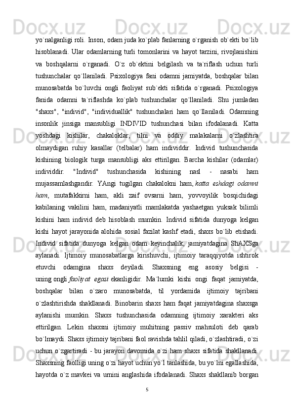 yo`nalganligi roli. Inson, odam juda ko`plab fanlarning o`rganish ob`ekti bo`lib
hisoblanadi.   Ular   odamlarning  turli   tomonlarini   va   hayot   tarzini,  rivojlanishini
va   boshqalarni   o`rganadi.   O`z   ob`ektini   belgilash   va   ta`riflash   uchun   turli
tushunchalar   qo`llaniladi.   Psixologiya   fani   odamni   jamiyatda,   boshqalar   bilan
munosabatda   bo`luvchi   ongli   faoliyat   sub`ekti   sifatida   o`rganadi.   Psixologiya
fanida   odamni   ta`riflashda   ko`plab   tushunchalar   qo`llaniladi.   Shu   jumladan
"shaxs",   "individ",   "individuallik"   tushunchalari   ham   qo`llaniladi.   Odamning
insonlik   jinsiga   mansubligi   INDIVID   tushunchasi   bilan   ifodalanadi.   Katta
yoshdagi   kishilar,   chakaloklar,   tilni   va   oddiy   malakalarni   o`zlashtira
olmaydigan   ruhiy   kasallar   (telbalar)   ham   individdir.   Individ   tushunchasida
kishining   biologik   turga   mansubligi   aks   ettirilgan.   Barcha   kishilar   (odamlar)
individdir.   "Individ"   tushunchasida   kishining   nasl   -   nasabi   ham
mujassamlashgandir.   YAngi   tugilgan   chakalokni   ham,   katta   eshdagi   odamni
ham ,   mutafakkirni   ham,   akli   zaif   ovsarni   ham,   yovvoyilik   bosqichidagi
kabilaning   vakilini   ham,   madaniyatli   mamlakatda   yashaetgan   yuksak   bilimli
kishini   ham   individ   deb   hisoblash   mumkin.   Individ   sifatida   dunyoga   kelgan
kishi   hayot   jarayonida   alohida   sosial   fazilat   kashf   etadi,   shaxs   bo`lib   etishadi.
Individ   sifatida   dunyoga   kelgan   odam   keyinchalik,   jamiyatdagina   ShAXSga
aylanadi.   Ijtimoiy   munosabatlarga   kirishuvchi,   ijtimoiy   taraqqiyotda   ishtirok
etuvchi   odamgina   shaxs   deyiladi.   Shaxsning   eng   asosiy   belgisi   -
uning   ongli   faoliyat   egasi   ekanligidir.   Ma`lumki   kishi   ongi   faqat   jamiyatda,
boshqalar   bilan   o`zaro   munosabatda,   til   yordamida   ijtimoiy   tajribani
o`zlashtirishda   shakllanadi.   Binobarin   shaxs   ham   faqat   jamiyatdagina   shaxsga
aylanishi   mumkin.   Shaxs   tushunchasida   odamning   ijtimoiy   xarakteri   aks
ettirilgan.   Lekin   shaxsni   ijtimoiy   muhitning   passiv   mahsuloti   deb   qarab
bo`lmaydi. Shaxs ijtimoiy tajribani faol ravishda tahlil qiladi, o`zlashtiradi, o`zi
uchun  o`zgartiradi   -   bu   jarayon   davomida   o`zi   ham   shaxs   sifatida   shakllanadi.
Shaxsning faolligi uning o`zi hayot uchun yo`l tanlashida, bu yo`lni egallashida,
hayotda  o`z  mavkei   va  urnini   anglashida  ifodalanadi.  Shaxs   shakllanib  borgan
5 