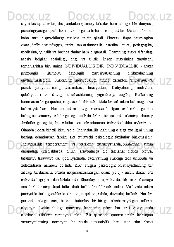 sayin  tashqi   ta`sirlar,  shu   jumladan   ijtimoiy  ta`sirlar   ham   uning  ichki   dunyosi,
psixologiyasiga   qarab   turli   odamlarga   turlicha   ta`sir   qiladilar.   Masalan   bir   xil
baho   turli   o`quvchilarga   turlicha   ta`sir   qiladi.   Shaxsni   faqat   psixologiya
emas,   balki   sotsiologiya ,   tarix,   san`atshunoslik,   estetika,   etika,   pedagogika,
meditsina, yuridik va boshqa  fanlar ham  o`rganadi. Odamning shaxs sifatidagi
asosiy   belgisi:   sosialligi,   ongi   va   tilidir.   Inson   shaxsining   xarakterli
tomonlaridan   biri   uning   INDIVIDUALLIGIDIR.   INDIVIDUALLIK   -   shaxs
psixologik,   ijtimoiy,   fiziologik   xususiyatlarining   birikmalarining
qaytarilmasligidir.   Shaxsning   individualligi   uning   xarakteri,   temperamenti ,
psixik   jarayonlarining   dinamikasi,   hissiyotlari,   faoliyatining   motivlari,
qobiliyatlari   va   shunga   o`xshashlarning   yigindisiga   bog`liq.   Bo`larning
hammasini birga qushib, mujassamlashtirsak, ikkita bir xil odam bo`lmagan va
bo`lmaydi   ham.   Har   bir   odam   o`ziga   mansub   bo`lgan   sinf   millatiga   xos
ko`pgina   umumiy   sifatlarga   ega   bo`lishi   bilan   bir   qatorda   o`zining   shaxsiy
fazilatlariga   egaki,   bu   sifatlar   uni   takrorlanmas   individuallikka   aylantiradi.
Olamda ikkita bir  xil  kishi  yo`q. Individuallik kishining o`ziga xosligini uning
boshqa   odamlardan   farqini   aks   ettiruvchi   psixologik   fazilatlar   birikmasidir.
Individuallik   temperament   va   xarakter   xususiyatlarda,   odatlarda ,   ustun
darajadagi   qiziqishlarda,   bilish   jarayonlarga   oid   fazilatlar   (idrok,   xotira,
tafakkur,   tasavvur)   da,   qobiliyatlarda,   faoliyatning   shaxsga   xos   uslubida   va
xokozalarda   namoen   bo`ladi.   Zikr   etilgan   psixologik   xususiyatlarning   bir
xildagi   birikmasini   o`zida   mujassamlashtirgan   odam   yo`q   -   inson   shaxsi   o`z
individualligi jihatidan betakrordir. Shunday qilib, individuallik inson shaxsiga
xos   fazilatlarning   faqat   bitta   jihati   bo`lib   hisoblanadi,   xolos.   Ma`lumki   odam
jamiyatda   turli   guruhlarda   (oilada,   o`qishda,   ishda,   davrada)   bo`ladi.   Har   bir
guruhda   o`ziga   xos,   ba`zan   butunlay   bir-biriga   o`xshamaydigan   rollarni
o`ynaydi.   Lekin   shunga   qaramay,   ko`pincha   odam   har   turli   vaziyatlarda
o`xshash   sifatlarni   nomoyon   qiladi.   Bir   qarashda   qarama-qarshi   ko`ringan
xususiyatlarning   nomoyon   bo`lishida   umumiylik   bor.   Ana   shu   shaxs
6 