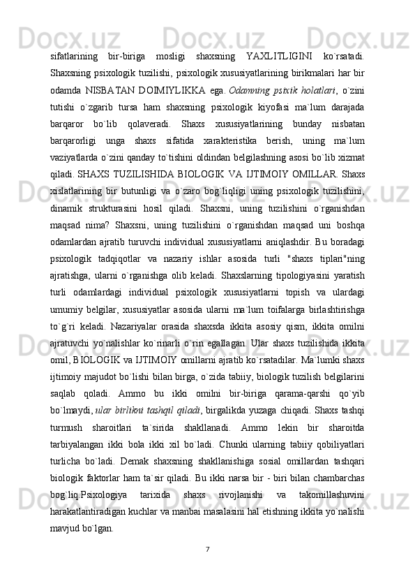 sifatlarining   bir-biriga   mosligi   shaxsning   YAXLITLIGINI   ko`rsatadi.
Shaxsning psixologik tuzilishi, psixologik xususiyatlarining birikmalari  har  bir
odamda   NISBATAN   DOIMIYLIKKA   ega.   Odamning   psixik   holatlari ,   o`zini
tutishi   o`zgarib   tursa   ham   shaxsning   psixologik   kiyofasi   ma`lum   darajada
barqaror   bo`lib   qolaveradi.   Shaxs   xususiyatlarining   bunday   nisbatan
barqarorligi   unga   shaxs   sifatida   xarakteristika   berish,   uning   ma`lum
vaziyatlarda o`zini qanday to`tishini oldindan belgilashning asosi bo`lib xizmat
qiladi.   SHAXS   TUZILISHIDA   BIOLOGIK   VA   IJTIMOIY   OMILLAR.   Shaxs
xislatlarining   bir   butunligi   va   o`zaro   bog`liqligi   uning   psixologik   tuzilishini,
dinamik   strukturasini   hosil   qiladi.   Shaxsni,   uning   tuzilishini   o`rganishdan
maqsad   nima?   Shaxsni,   uning   tuzilishini   o`rganishdan   maqsad   uni   boshqa
odamlardan   ajratib   turuvchi   individual   xususiyatlarni   aniqlashdir.   Bu   boradagi
psixologik   tadqiqotlar   va   nazariy   ishlar   asosida   turli   "shaxs   tiplari"ning
ajratishga,   ularni   o`rganishga   olib   keladi.   Shaxslarning   tipologiyasini   yaratish
turli   odamlardagi   individual   psixologik   xususiyatlarni   topish   va   ulardagi
umumiy   belgilar,   xususiyatlar   asosida   ularni   ma`lum   toifalarga   birlashtirishga
to`g`ri   keladi.   Nazariyalar   orasida   shaxsda   ikkita   asosiy   qism,   ikkita   omilni
ajratuvchi   yo`nalishlar   ko`rinarli   o`rin   egallagan.   Ular   shaxs   tuzilishida   ikkita
omil, BIOLOGIK va IJTIMOIY omillarni ajratib ko`rsatadilar. Ma`lumki shaxs
ijtimoiy majudot bo`lishi bilan birga, o`zida tabiiy, biologik tuzilish belgilarini
saqlab   qoladi.   Ammo   bu   ikki   omilni   bir-biriga   qarama-qarshi   qo`yib
bo`lmaydi,   ular  birlikni   tashqil  qiladi , birgalikda yuzaga  chiqadi.  Shaxs  tashqi
turmush   sharoitlari   ta`sirida   shakllanadi.   Ammo   lekin   bir   sharoitda
tarbiyalangan   ikki   bola   ikki   xil   bo`ladi.   Chunki   ularning   tabiiy   qobiliyatlari
turlicha   bo`ladi.   Demak   shaxsning   shakllanishiga   sosial   omillardan   tashqari
biologik faktorlar  ham  ta`sir  qiladi.  Bu  ikki   narsa  bir   -  biri   bilan chambarchas
bog`liq.Psixologiya   tarixida   shaxs   rivojlanishi   va   takomillashuvini
harakatlantiradigan kuchlar va manbai masalasini hal etishning ikkita yo`nalishi
mavjud bo`lgan. 
7 