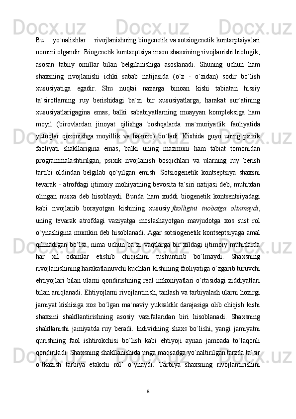 Bu   yo`nalishlar   rivojlanishning   biogenetik   va   sotsiogenetik   kontseptsiyalari
nomini olgandir. Biogenetik kontseptsiya inson shaxsining rivojlanishi biologik,
asosan   tabiiy   omillar   bilan   belgilanishiga   asoslanadi.   Shuning   uchun   ham
shaxsning   rivojlanishi   ichki   sabab   natijasida   (o`z   -   o`zidan)   sodir   bo`lish
xususiyatiga   egadir.   Shu   nuqtai   nazarga   binoan   kishi   tabiatan   hissiy
ta`sirotlarning   ruy   berishidagi   ba`zi   bir   xususiyatlarga,   harakat   sur`atining
xususiyatlarigagina   emas,   balki   sababiyatlarning   muayyan   kompleksiga   ham
moyil   (birovlardan   jinoyat   qilishga   boshqalarda   ma`muriyatlik   faoliyatida
yutuqlar   qozonishga   moyillik   va   hakozo)   bo`ladi.   Kishida   guyo   uning   psixik
faoliyati   shakllarigina   emas,   balki   uning   mazmuni   ham   tabiat   tomonidan
programmalashtirilgan,   psixik   rivojlanish   bosqichlari   va   ularning   ruy   berish
tartibi   oldindan   belgilab   qo`yilgan   emish.   Sotsiogenetik   kontseptsiya   shaxsni
tevarak - atrofdagi ijtimoiy mohiyatning bevosita ta`siri  natijasi  deb, muhitdan
olingan   nusxa   deb   hisoblaydi.   Bunda   ham   xuddi   biogenetik   kontsentsiyadagi
kabi   rivojlanib   borayotgan   kishining   xususiy   faolligini   inobatga   olinmaydi ,
uning   tevarak   atrofdagi   vaziyatga   moslashayotgan   mavjudotga   xos   sust   rol
o`ynashigina mumkin deb hisoblanadi. Agar sotsiogenetik kontseptsiyaga amal
qilinadigan   bo`lsa,   nima   uchun   ba`zi   vaqtlarga   bir   xildagi   ijtimoiy   muhitlarda
har   xil   odamlar   etishib   chiqishini   tushuntirib   bo`lmaydi.   Shaxsning
rivojlanishining harakatlanuvchi kuchlari kishining faoliyatiga o`zgarib turuvchi
ehtiyojlari  bilan  ularni   qondirishning   real   imkoniyatlari   o`rtasidagi   ziddiyatlari
bilan aniqlanadi.   Ehtiyojlarni rivojlantirish, tanlash va tarbiyalash ularni hozirgi
jamiyat kishisiga  xos bo`lgan ma`naviy yuksaklik darajasiga olib chiqish kishi
shaxsini   shakllantirishning   asosiy   vazifalaridan   biri   hisoblanadi.   Shaxsning
shakllanishi   jamiyatda   ruy   beradi.   Individning   shaxs   bo`lishi,   yangi   jamiyatni
qurishning   faol   ishtirokchisi   bo`lish   kabi   ehtiyoji   aynan   jamoada   to`laqonli
qondiriladi. Shaxsning shakllanishida unga maqsadga yo`naltirilgan tarzda ta`sir
o`tkazish   tarbiya   etakchi   rol’   o`ynaydi.   Tarbiya   shaxsning   rivojlantirishini
8 