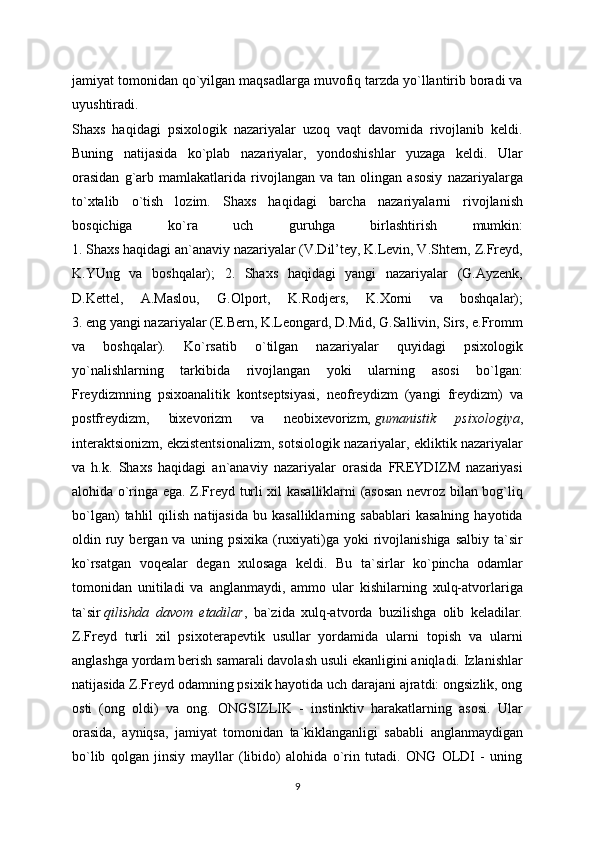 jamiyat tomonidan qo`yilgan maqsadlarga muvofiq tarzda yo`llantirib boradi va
uyushtiradi.
Shaxs   haqidagi   psixologik   nazariyalar   uzoq   vaqt   davomida   rivojlanib   keldi.
Buning   natijasida   ko`plab   nazariyalar,   yondoshishlar   yuzaga   keldi.   Ular
orasidan   g`arb   mamlakatlarida   rivojlangan   va   tan   olingan   asosiy   nazariyalarga
to`xtalib   o`tish   lozim.   Shaxs   haqidagi   barcha   nazariyalarni   rivojlanish
bosqichiga   ko`ra   uch   guruhga   birlashtirish   mumkin:
1. Shaxs haqidagi an`anaviy nazariyalar (V.Dil’tey, K.Levin, V.Shtern, Z.Freyd,
K.YUng   va   boshqalar);   2.   Shaxs   haqidagi   yangi   nazariyalar   (G.Ayzenk,
D.Kettel,   A.Maslou,   G.Olport,   K.Rodjers,   K.Xorni   va   boshqalar);
3. eng yangi nazariyalar (E.Bern, K.Leongard, D.Mid, G.Sallivin, Sirs, e.Fromm
va   boshqalar).   Ko`rsatib   o`tilgan   nazariyalar   quyidagi   psixologik
yo`nalishlarning   tarkibida   rivojlangan   yoki   ularning   asosi   bo`lgan:
Freydizmning   psixoanalitik   kontseptsiyasi,   neofreydizm   (yangi   freydizm)   va
postfreydizm,   bixevorizm   va   neobixevorizm,   gumanistik   psixologiya ,
interaktsionizm, ekzistentsionalizm, sotsiologik nazariyalar, ekliktik nazariyalar
va   h.k.   Shaxs   haqidagi   an`anaviy   nazariyalar   orasida   FREYDIZM   nazariyasi
alohida o`ringa ega. Z.Freyd turli xil kasalliklarni (asosan nevroz bilan bog`liq
bo`lgan)   tahlil   qilish   natijasida   bu  kasalliklarning   sabablari   kasalning   hayotida
oldin  ruy  bergan  va  uning  psixika   (ruxiyati)ga   yoki  rivojlanishiga  salbiy   ta`sir
ko`rsatgan   voqealar   degan   xulosaga   keldi.   Bu   ta`sirlar   ko`pincha   odamlar
tomonidan   unitiladi   va   anglanmaydi,   ammo   ular   kishilarning   xulq-atvorlariga
ta`sir   qilishda   davom   etadilar ,   ba`zida   xulq-atvorda   buzilishga   olib   keladilar.
Z.Freyd   turli   xil   psixoterapevtik   usullar   yordamida   ularni   topish   va   ularni
anglashga yordam berish samarali davolash usuli ekanligini aniqladi. Izlanishlar
natijasida Z.Freyd odamning psixik hayotida uch darajani ajratdi: ongsizlik, ong
osti   (ong   oldi)   va   ong.   ONGSIZLIK   -   instinktiv   harakatlarning   asosi.   Ular
orasida,   ayniqsa,   jamiyat   tomonidan   ta`kiklanganligi   sababli   anglanmaydigan
bo`lib   qolgan   jinsiy   mayllar   (libido)   alohida   o`rin   tutadi.   ONG   OLDI   -   uning
9 