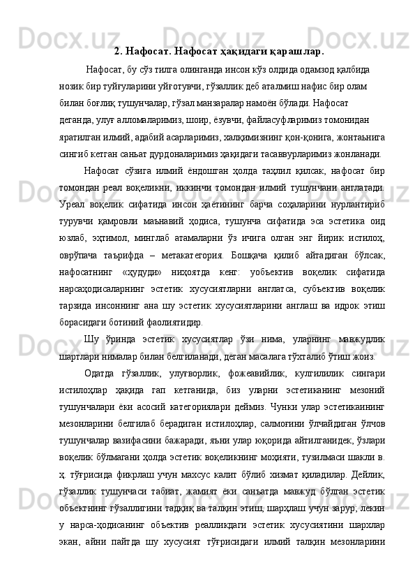 2. Нафосат. Нафосат ҳақидаги қарашлар. 
 Нафосат, бу сўз тилга олинганда инсон кўз олдида одамзод қалбида 
нозик бир туйғуларини уйғотувчи, гўзаллик деб аталмиш нафис бир олам 
билан боғлиқ тушунчалар, гўзал манзаралар намоён бўлади. Нафосат 
деганда, улуғ алломаларимиз, шоир, ёзувчи, файласуфларимиз томонидан 
яратилган илмий, адабий асарларимиз, халқимизнинг қон-қонига, жонтаьнига
сингиб кетган саньат дурдоналаримиз ҳақидаги тасаввурларимиз жонланади. 
Нафосат   сўзига   илмий   ёндошган   ҳолда   таҳлил   қилсак,   нафосат   бир
томондан   реал   воқеликни,   иккинчи   томондан   илмий   тушунчани   англатади.
Уреал   воқелик   сифатида   инсон   ҳаётининг   барча   соҳаларини   нурлантириб
турувчи   қамровли   маънавий   ҳодиса,   тушунча   сифатида   эса   эстетика   оид
юзлаб,   эҳтимол,   минглаб   атамаларни   ўз   ичига   олган   энг   йирик   истилоҳ,
оврўпача   таърифда   –   метакатегория.   Бошқача   қилиб   айтадиган   бўлсак,
нафосатнинг   «ҳудуди»   ниҳоятда   кенг:   уобъектив   воқелик   сифатида
нарсаҳодисаларнинг   эстетик   хусусиятларни   англатса,   субъектив   воқелик
тарзида   инсоннинг   ана   шу   эстетик   хусусиятларини   англаш   ва   идрок   этиш
борасидаги ботиний фаолиятидир. 
Шу   ўринда   эстетик   хусусиятлар   ўзи   нима,   уларнинг   мавжудлик
шартлари нималар билан белгиланади, деган масалага тўхталиб ўтиш жоиз. 
Одатда   гўзаллик,   улуғворлик,   фожеавийлик,   кулгилилик   сингари
истилоҳлар   ҳақида   гап   кетганида,   биз   уларни   эстетиканинг   мезоний
тушунчалари   ёки   асосий   категориялари   деймиз.   Чунки   улар   эстетикаининг
мезонларини   белгилаб   берадиган   истилоҳлар,   салмоғини   ўлчайдиган   ўлчов
тушунчалар вазифасини бажаради, яъни улар юқорида айтилганидек, ўзлари
воқелик бўлмагани ҳолда эстетик воқеликнинг моҳияти, тузилмаси шакли в.
ҳ.   тўғрисида   фикрлаш   учун   махсус   калит   бўлиб   хизмат   қиладилар.   Дейлик,
гўзаллик   тушунчаси   табиат,   жамият   ёки   санъатда   мавжуд   бўлган   эстетик
объектнинг гўзаллигини тадқиқ ва талқин этиш, шарҳлаш учун зарур; лекин
у   нарса-ҳодисанинг   объектив   реалликдаги   эстетик   хусусиятини   шархлар
экан,   айни   пайтда   шу   хусусият   тўғрисидаги   илмий   талқин   мезонларини