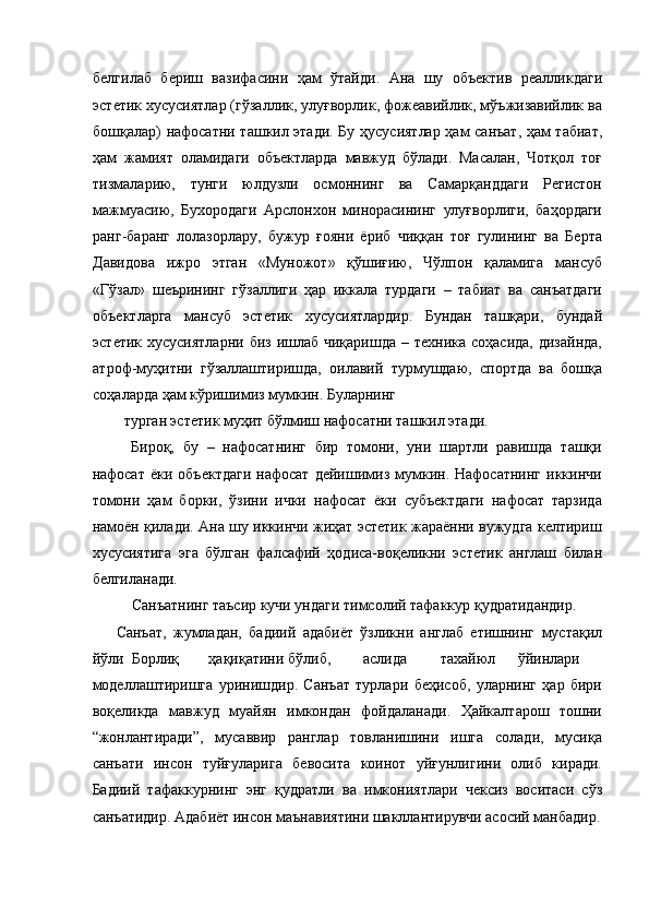 белгилаб   бериш   вазифасини   ҳам   ўтайди.   Ана   шу   объектив   реалликдаги
эстетик хусусиятлар (гўзаллик, улуғворлик, фожеавийлик, мўъжизавийлик ва
бошқалар) нафосатни ташкил этади. Бу ҳусусиятлар ҳам санъат, ҳам табиат,
ҳам   жамият   оламидаги   объектларда   мавжуд   бўлади.   Масалан,   Чотқол   тоғ
тизмаларию,   тунги   юлдузли   осмоннинг   ва   Самарқанддаги   Регистон
мажмуасию,   Бухородаги   Арслонхон   минорасининг   улуғворлиги,   баҳордаги
ранг-баранг   лолазорлару,   бужур   ғояни   ёриб   чиққан   тоғ   гулининг   ва   Берта
Давидова   ижро   этган   «Муножот»   қўшиғию,   Чўлпон   қаламига   мансуб
«Гўзал»   шеърининг   гўзаллиги   ҳар   иккала   турдаги   –   табиат   ва   санъатдаги
объектларга   мансуб   эстетик   хусусиятлардир.   Бундан   ташқари,   бундай
эстетик хусусиятларни  биз  ишлаб  чиқаришда – техника  соҳасида, дизайнда,
атроф-муҳитни   гўзаллаштиришда,   оилавий   турмушдаю,   спортда   ва   бошқа
соҳаларда ҳам кўришимиз мумкин. Буларнинг 
турган эстетик муҳит бўлмиш нафосатни ташкил этади. 
Бироқ,   бу   –   нафосатнинг   бир   томони,   уни   шартли   равишда   ташқи
нафосат   ёки  объектдаги   нафосат   дейишимиз   мумкин.  Нафосатнинг   иккинчи
томони   ҳам   борки,   ўзини   ички   нафосат   ёки   субъектдаги   нафосат   тарзида
намоён қилади. Ана шу иккинчи жиҳат эстетик жараённи вужудга келтириш
хусусиятига   эга   бўлган   фалсафий   ҳодиса-воқеликни   эстетик   англаш   билан
белгиланади. 
Санъатнинг таъсир кучи ундаги тимсолий тафаккур қудратидандир. 
Санъат,   жумладан,   бадиий   адабиёт   ўзликни   англаб   етишнинг   мустақил
йўли  Борлиқ  ҳақиқатини бўлиб,  аслида  тахайюл  ўйинлари
моделлаштиришга   уринишдир.   Санъат   турлари   беҳисоб,   уларнинг   ҳар   бири
воқеликда   мавжуд   муайян   имкондан   фойдаланади.   Ҳайкалтарош   тошни
“жонлантиради”,   мусаввир   ранглар   товланишини   ишга   солади,   мусиқа
санъати   инсон   туйғуларига   бевосита   коинот   уйғунлигини   олиб   киради.
Бадиий   тафаккурнинг   энг   қудратли   ва   имкониятлари   чексиз   воситаси   сўз
санъатидир. Адабиёт инсон маънавиятини шакллантирувчи асосий манбадир.