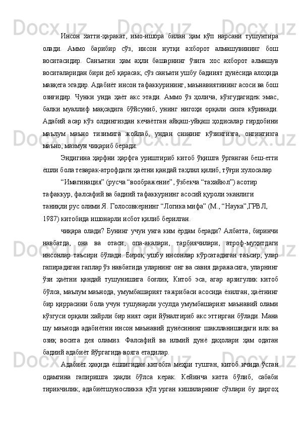 Инсон   хатти-ҳаракат,   имо-ишора   билан   ҳам   кўп   нарсани   тушунтира
олади.   Аммо   барибир   сўз,   инсон   нутқи   ахборот   алмашувининг   бош
воситасидир.   Санъатни   ҳам   аҳли   башарнинг   ўзига   хос   ахборот   алмашув
воситаларидан бири деб қарасак, сўз санъати ушбу бадиият дунёсида алоҳида
мавқега эгадир. Адабиёт инсон тафаккурининг, маънавиятининг асоси ва бош
озиғидир.   Чунки   унда   ҳаёт   акс   этади.   Аммо   ўз   ҳолича,   кўзгудагидек   эмас,
балки   муаллиф   мақсадига   бўйсуниб,   унинг   нигоҳи   орқали   сизга   кўринади.
Адабий   асар   кўз   олдингиздан   кечаётган   айқаш-уйқаш   ҳодисалар   гирдобини
маълум   маъно   тизимига   жойлаб,   ундан   сизнинг   кўзингизга,   онгингизга
маъно, мазмун чиқариб беради. 
Эндигина  ҳарфни ҳарфга  уриштириб китоб ўқишга  ўрганган  беш-етти
ёшли бола теварак-атрофдаги ҳаётни қандай таҳлил қилиб, тўғри хулосалар 
“Имагинация” (русча “воображение”, ўзбекча “тахайюл”) асотир 
тафаккур, фалсафий ва бадиий тафаккурнинг асосий қуроли эканлиги 
таниқли рус олими Я. Голосовкернинг “Логика мифа” (М., “Наука”,ГРВЛ, 
1987) китобида ишонарли исбот қилиб берилган. 
чиқара олади? Бунинг учун унга ким ёрдам беради? Албатта, биринчи
навбатда,   она   ва   отаси,   опа-акалари,   тарбиячилари,   атроф-муҳитдаги
инсонлар   таъсири   бўлади.   Бироқ   ушбу   инсонлар   кўрсатадиган   таъсир,   улар
гапирадиган гаплар ўз навбатида уларнинг онг ва савия даражасига, уларнинг
ўзи   ҳаётни   қандай   тушунишига   боғлиқ.   Китоб   эса,   агар   арзигулик   китоб
бўлса, маълум маънода, умумбашарият тажрибаси асосида ёзилган, ҳаётнинг
бир қиррасини бола учун тушунарли усулда умумбашарият маънавий олами
кўзгуси орқали хайрли бир ният сари йўналтириб акс эттирган бўлади. Мана
шу маънода адабиётни инсон маънавий дунёсининг шаклланишидаги илк ва
озиқ   восита   дея   оламиз.   Фалсафий   ва   илмий   дунё   даҳолари   ҳам   одатан
бадиий адабиёт йўргагида вояга етадилар. 
Адабиёт   ҳақида   ёшлигидан   китобга   меҳри   тушган,   китоб   ичида   ўсган
одамгина   гапиришга   ҳақли   бўлса   керак.   Кейинча   катта   бўлиб,   сабаби
тирикчилик,   адабиётшуносликка   қўл   урган   кишиларнинг   сўзлари   бу   даргоҳ 