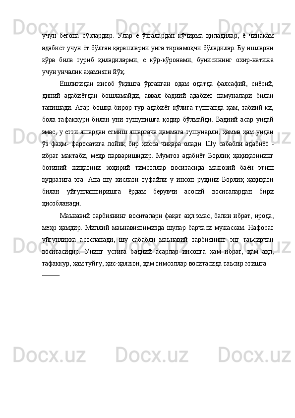 учун   бегона   сўзлардир.   Улар   ё   ўзгалардан   кўчирма   қиладилар,   ё   чинакам
адабиёт учун ёт бўлган қарашларни унга тиркамоқчи бўладилар. Бу ишларни
кўра   била   туриб   қиладиларми,   ё   кўр-кўронами,   бунисининг   охир-натижа
учун унчалик аҳамияти йўқ. 
Ёшлигидан   китоб   ўқишга   ўрганган   одам   одатда   фалсафий,   сиёсий,
диний   адабиётдан   бошламайди,   аввал   бадиий   адабиёт   намуналари   билан
танишади.   Агар   бошқа   бирор   тур   адабиёт   қўлига   тушганда   ҳам,   табиий-ки,
бола   тафаккури   билан   уни   тушунишга   қодир   бўлмайди.   Бадиий   асар   ундай
эмас, у етти яшардан етмиш яшаргача ҳаммага тушунарли, ҳамма ҳам ундан
ўз   фаҳм-   фаросатига   лойиқ   бир   ҳисса   чиқара   олади.   Шу   сабабли   адабиёт   -
ибрат   мактаби,   меҳр   парваришидир.   Мумтоз   адабиёт   Борлиқ   ҳақиқатининг
ботиний   жиҳатини   зоҳирий   тимсоллар   воситасида   мажозий   баён   этиш
қудратига   эга.   Ана   шу   хислати   туфайли   у   инсон   руҳини   Борлиқ   ҳақиқати
билан   уйғунлаштиришга   ёрдам   берувчи   асосий   воситалардан   бири
ҳисобланади. 
Маънавий  тарбиянинг  воситалари фақат  ақл эмас,  балки ибрат, ирода,
меҳр   ҳамдир.   Миллий   маънавиятимизда   шулар   барчаси   мужассам.   Нафосат
уйғунликка   асосланади,   шу   сабабли   маънавий   тарбиянинг   энг   таъсирчан
воситасидир.   Унинг   устига   бадиий   асарлар   инсонга   ҳам   ибрат,   ҳам   ақл,
тафаккур, ҳам туйғу, ҳис-ҳаяжон, ҳам тимсоллар воситасида таъсир этишга 
           