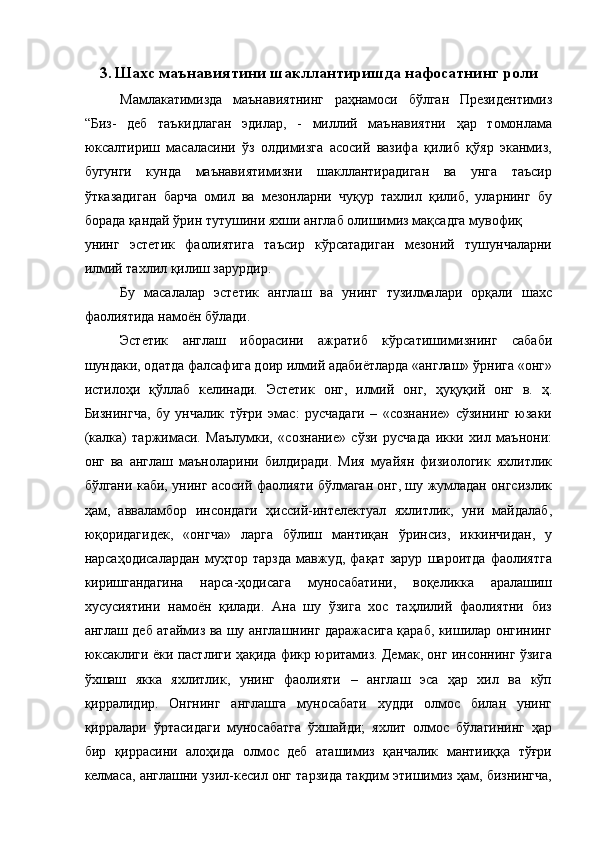 3. Шахс маънавиятини шакллантиришда нафосатнинг роли
Мамлакатимизда   маънавиятнинг   раҳнамоси   бўлган   Президентимиз
“Биз-   деб   таъкидлаган   эдилар,   -   миллий   маънавиятни   ҳар   томонлама
юксалтириш   масаласини   ўз   олдимизга   асосий   вазифа   қилиб   қўяр   эканмиз,
бугунги   кунда   маънавиятимизни   шакллантирадиган   ва   унга   таъсир
ўтказадиган   барча   омил   ва   мезонларни   чуқур   тахлил   қилиб,   уларнинг   бу
борада қандай ўрин тутушини яхши англаб олишимиз мақсадга мувофиқ 
унинг   эстетик   фаолиятига   таъсир   кўрсатадиган   мезоний   тушунчаларни
илмий тахлил қилиш зарурдир. 
Бу   масалалар   эстетик   англаш   ва   унинг   тузилмалари   орқали   шахс
фаолиятида намоён бўлади. 
Эстетик   англаш   иборасини   ажратиб   кўрсатишимизнинг   сабаби
шундаки, одатда фалсафига доир илмий адабиётларда «англаш» ўрнига «онг»
истилоҳи   қўллаб   келинади.   Эстетик   онг,   илмий   онг,   ҳуқуқий   онг   в.   ҳ.
Бизнингча,   бу   унчалик   тўғри   эмас:   русчадаги   –   «сознание»   сўзининг   юзаки
(калка)   таржимаси.   Маълумки,   «сознание»   сўзи   русчада   икки   хил   маънони:
онг   ва   англаш   маъноларини   билдиради.   Мия   муайян   физиологик   яхлитлик
бўлгани каби, унинг асосий фаолияти бўлмаган онг, шу жумладан онгсизлик
ҳам,   авваламбор   инсондаги   ҳиссий-интелектуал   яхлитлик,   уни   майдалаб,
юқоридагидек,   «онгча»   ларга   бўлиш   мантиқан   ўринсиз,   иккинчидан,   у
нарсаҳодисалардан   муҳтор   тарзда   мавжуд,   фақат   зарур   шароитда   фаолиятга
киришгандагина   нарса-ҳодисага   муносабатини,   воқеликка   аралашиш
хусусиятини   намоён   қилади.   Ана   шу   ўзига   хос   таҳлилий   фаолиятни   биз
англаш деб атаймиз ва шу англашнинг даражасига қараб, кишилар онгининг
юксаклиги ёки пастлиги ҳақида фикр юритамиз. Демак, онг инсоннинг ўзига
ўхшаш   якка   яхлитлик,   унинг   фаолияти   –   англаш   эса   ҳар   хил   ва   кўп
қирралидир.   Онгнинг   англашга   муносабати   худди   олмос   билан   унинг
қирралари   ўртасидаги   муносабатга   ўхшайди;   яхлит   олмос   бўлагининг   ҳар
бир   қиррасини   алоҳида   олмос   деб   аташимиз   қанчалик   мантииққа   тўғри
келмаса, англашни узил-кесил онг тарзида тақдим этишимиз ҳам, бизнингча, 