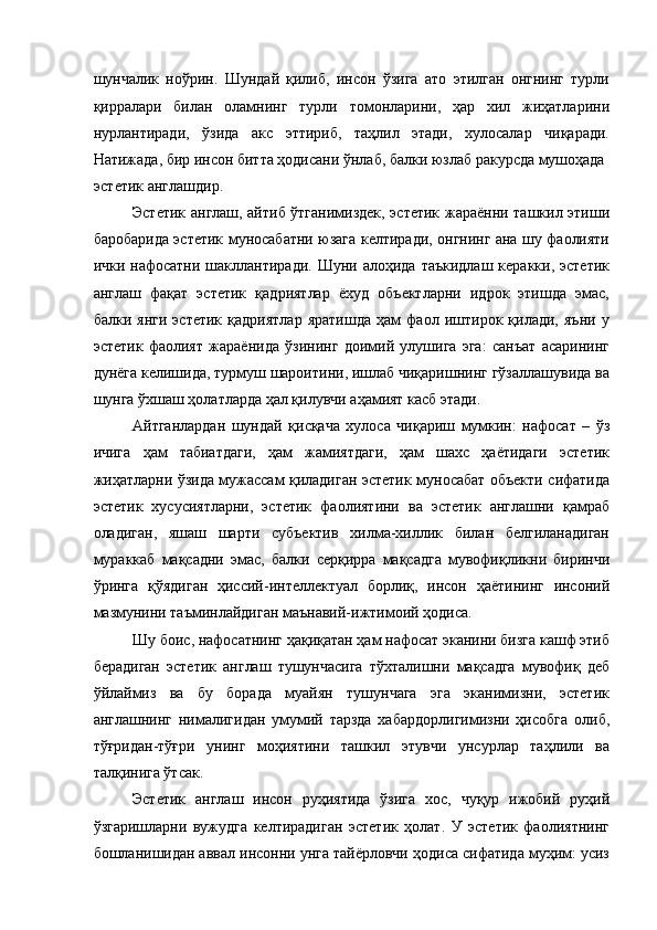 шунчалик   ноўрин.   Шундай   қилиб,   инсон   ўзига   ато   этилган   онгнинг   турли
қирралари   билан   оламнинг   турли   томонларини,   ҳар   хил   жиҳатларини
нурлантиради,   ўзида   акс   эттириб,   таҳлил   этади,   хулосалар   чиқаради.
Натижада, бир инсон битта ҳодисани ўнлаб, балки юзлаб ракурсда мушоҳада 
эстетик англашдир. 
Эстетик англаш, айтиб ўтганимиздек, эстетик жараённи ташкил этиши
баробарида эстетик муносабатни юзага келтиради, онгнинг ана шу фаолияти
ички  нафосатни  шакллантиради.  Шуни алоҳида  таъкидлаш   керакки, эстетик
англаш   фақат   эстетик   қадриятлар   ёхуд   объектларни   идрок   этишда   эмас,
балки   янги   эстетик   қадриятлар   яратишда   ҳам   фаол   иштирок   қилади,   яъни   у
эстетик   фаолият   жараёнида   ўзининг   доимий   улушига   эга:   санъат   асарининг
дунёга келишида, турмуш шароитини, ишлаб чиқаришнинг гўзаллашувида ва
шунга ўхшаш ҳолатларда ҳал қилувчи аҳамият касб этади. 
Айтганлардан   шундай   қисқача   хулоса   чиқариш   мумкин:   нафосат   –   ўз
ичига   ҳам   табиатдаги,   ҳам   жамиятдаги,   ҳам   шахс   ҳаётидаги   эстетик
жиҳатларни ўзида мужассам қиладиган эстетик муносабат объекти сифатида
эстетик   хусусиятларни,   эстетик   фаолиятини   ва   эстетик   англашни   қамраб
оладиган,   яшаш   шарти   субъектив   хилма-хиллик   билан   белгиланадиган
мураккаб   мақсадни   эмас,   балки   серқирра   мақсадга   мувофиқликни   биринчи
ўринга   қўядиган   ҳиссий-интеллектуал   борлиқ,   инсон   ҳаётининг   инсоний
мазмунини таъминлайдиган маънавий-ижтимоий ҳодиса. 
Шу боис, нафосатнинг ҳақиқатан ҳам нафосат эканини бизга кашф этиб
берадиган   эстетик   англаш   тушунчасига   тўхталишни   мақсадга   мувофиқ   деб
ўйлаймиз   ва   бу   борада   муайян   тушунчага   эга   эканимизни,   эстетик
англашнинг   нималигидан   умумий   тарзда   хабардорлигимизни   ҳисобга   олиб,
тўғридан-тўғри   унинг   моҳиятини   ташкил   этувчи   унсурлар   таҳлили   ва
талқинига ўтсак. 
Эстетик   англаш   инсон   руҳиятида   ўзига   хос,   чуқур   ижобий   руҳий
ўзгаришларни   вужудга   келтирадиган   эстетик   ҳолат.   У   эстетик   фаолиятнинг
бошланишидан аввал инсонни унга тайёрловчи ҳодиса сифатида муҳим: усиз