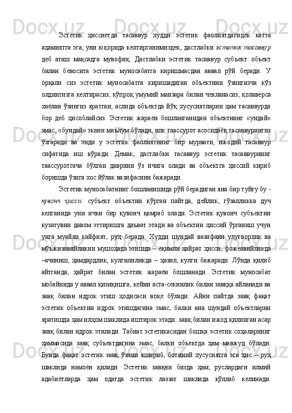 Эстетик   ҳиссиётда   тасаввур   худди   эстетик   фаолиятдагидек   катта
аҳамиятга эга, уни юқорида келтирганимиздек, дастлабки   эстетик тасаввур
деб   аташ   мақсадга   мувофиқ.   Дастлабки   эстетик   тасаввур   субъект   объект
билан   бевосита   эстетик   муносабатга   киришмасдан   аввал   рўй   беради.   У
орқали   сиз   эстетик   муносабатга   киришадиган   объектини   ўзингизча   кўз
олдингизга келтирасиз, кўпроқ умумий манзара билан чекланасиз, қолаверса
хаёлан   ўзингиз   яратган,   аслида   объектда   йўқ   хусусиятларни   ҳам   тасаввурда
бор   деб   ҳисоблайсиз.   Эстетик   жараён   бошланганидан   объектнинг   «ундай»
эмас, «бундай» экани маълум бўлади, илк таассурот асосидаёқ тасаввурингиз
ўзгаради   ва   энди   у   эстетик   фаолиятнинг   бир   мурвати,   ижодий   тасаввур
сифатида   иш   кўради.   Демак,   дастлабки   тасаввур   эстетик   тасаввурнинг
таассуротгача   бўлган   даврини   ўз   ичига   олади   ва   объектга   ҳиссий   кириб
боришда ўзига хос йўлак вазифасини бажаради. 
Эстетик муносабатнинг бошланишида рўй берадиган яна бир туйғу бу -
қувонч   ҳисси :   субъект   объектни   кўрган   пайтда,   дейлик,   гўзалликка   дуч
келганида   уни   ички   бир   қувонч   қамраб   олади.   Эстетик   қувонч   субъектни
кузатувни   давом   эттиришга   даъват   этади   ва   объектни   ҳиссий   ўрганиш   учун
унга   муайян   кайфият,   руҳ   беради.   Худди   шундай   вазифани   улуғворлик   ва
мўъжизавийликни мушоҳада этишда – ёқимли ҳайрат ҳисси, фожеавийликда
–ачиниш,   ҳамдардлик,   кулгилиликда   –   ҳазил,   кулги   бажаради.   Лўнда   қилиб
айтганда,   ҳайрат   билан   эстетик   жараён   бошланади.   Эстетик   муносабат
мобайнида у аввал қизиқишга, кейин аста-секинлик билан завққа айланади ва
завқ   билан   идрок   этиш   ҳодисаси   воқе   бўлади.   Айни   пайтда   завқ   фақат
эстетик   объектни   идрок   этишдагина   эмас,   балки   ана   шундай   объектларни
яратишда ҳам илҳом шаклида иштирок этади: завқ билан ижод қилинган асар
завқ билан идрок этилади. Табиат эстетикасидан бошқа эстетик соҳаларнинг
ҳаммасида   завқ   субъектдагина   эмас,   балки   объектда   ҳам   мавжуд   бўлади.
Бунда   фақат   эстетик   завқ   ўзини   яшириб,   ботиний   хусусиятга   эга   ҳис   –   руҳ
шаклида   намоён   қилади.   Эстетик   завқни   бизда   ҳам,   руслардаги   илмий
адабиётларда   ҳам   одатда   эстетик   лаззат   шаклида   қўллаб   келинади. 