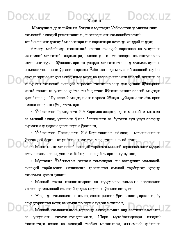 Кириш 
 Мавзунинг долзарблиги.  Бугунги мустақил Ўзбекистонда миллатнинг 
маънавий-ахлоқий ривожланиши, ёш авлоднинг маънавийахлоқий 
тарбиясининг долзарб масалалари ича қарашлари асосида жиддий тадқиқ 
Асрлар   мобайнида   шаклланиб   келган   ахлоқий   қарашлар   ва   уларнинг
ижтимоий-маънавий   илдизлари,   жаҳонда   ва   минтақада   ахлоқшунослик
илмининг   турли   йўналишлари   ва   уларда   маънавиятга   оид   муаммоларнинг
инъикос топишини ўрганиш орқали Ўзбекистонда  маънавий-ахлоқий тарбия
масалаларини жаҳон ахлоқ илми ютуқ ва камчиликларини қиёсий таҳлили ва
халқимиз   маънавий-ахлоқий   меросига   таянган   ҳолда   ҳал   қилиш   йўлларини
излаб   топиш   ва   уларни   ҳаётга   татбиқ   этиш   йўналишининг   асосий   мақсади
ҳисобланади.   Шу   асосий   мақсаднинг   ижроси   йўлида   қуйидаги   вазифаларни
амалга ошириш кўзда тутилади: 
• Ўзбекистон Президенти И.А.Каримов асарларидаги миллий маънавият
ва   миллий   ахлоқ,   уларнинг   ўзаро   боғлиқлиги   ва   бугунги   кун   учун   алоҳида
аҳамияти ҳақидаги қарашларни ўрганиш; 
• Ўзбекистон   Президенти   И.А.Каримовнинг   «Ахлоқ   -   маънавиятнинғ
ўзаги» деб берган таърифининғ мазмун-моҳиятини англаб етиш; 
• Миллатнинг маънавий-ахлоқий тарбияси миллий тараққиётнинг муҳим
омили эканлигини, унинг сабаблари ва оқибатларини тушуниш; 
• Мустақил   Ўзбекистон   давлати   томонидан   ёш   авлоднинг   маънавий-
ахлоқий   тарбиясини   яхшилашга   қаратилган   амалий   тадбирлар   ҳақида
маълумот ҳосил қилиш; 
• Миллий   ғояни   шакллантириш   ва   фуқаролик   жамияти   асосларини
яратишда маънавий-ахлоқий қадриятларнинг ўрнини аниқлаш; 
• Жаҳонда   маънавият   ва   ахлоқ   соҳаларининг   ўрганилиш   даражаси,   бу
соҳадаэришган ютуқ ва камчиликларни кўздан кечириш; 
• Миллий маънавиятимиз тарихида ахлоқ илмига оид яратилган асарлар
ва   уларнинг   мазмун-мундарижаси,   Шарқ   мутафаккирлари   ижодий
фаолиятида   ахлоқ   ва   ахлоқий   тарбия   масалалари,   ижтимоий   ҳаётнинг 