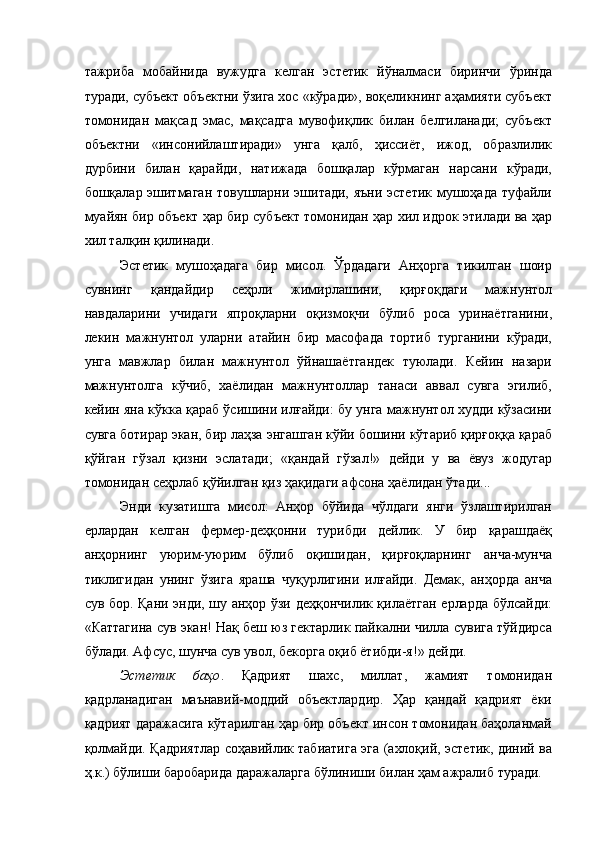 тажриба   мобайнида   вужудга   келган   эстетик   йўналмаси   биринчи   ўринда
туради, субъект объектни ўзига хос «кўради», воқеликнинг аҳамияти субъект
томонидан   мақсад   эмас,   мақсадга   мувофиқлик   билан   белгиланади;   субъект
объектни   «инсонийлаштиради»   унга   қалб,   ҳиссиёт,   ижод,   образлилик
дурбини   билан   қарайди,   натижада   бошқалар   кўрмаган   нарсани   кўради,
бошқалар эшитмаган товушларни эшитади, яъни эстетик мушоҳада туфайли
муайян бир объект ҳар бир субъект томонидан ҳар хил идрок этилади ва ҳар
хил талқин қилинади. 
Эстетик   мушоҳадага   бир   мисол.   Ўрдадаги   Анҳорга   тикилган   шоир
сувнинг   қандайдир   сеҳрли   жимирлашини,   қирғоқдаги   мажнунтол
навдаларини   учидаги   япроқларни   оқизмоқчи   бўлиб   роса   уринаётганини,
лекин   мажнунтол   уларни   атайин   бир   масофада   тортиб   турганини   кўради,
унга   мавжлар   билан   мажнунтол   ўйнашаётгандек   туюлади.   Кейин   назари
мажнунтолга   кўчиб,   хаёлидан   мажнунтоллар   танаси   аввал   сувга   эгилиб,
кейин яна кўкка қараб ўсишини илғайди: бу унга мажнунтол худди кўзасини
сувга ботирар экан, бир лаҳза энгашган кўйи бошини кўтариб қирғоққа қараб
қўйган   гўзал   қизни   эслатади;   «қандай   гўзал!»   дейди   у   ва   ёвуз   жодугар
томонидан сеҳрлаб қўйилган қиз ҳақидаги афсона ҳаёлидан ўтади... 
Энди   кузатишга   мисол:   Анҳор   бўйида   чўлдаги   янги   ўзлаштирилган
ерлардан   келган   фермер-деҳқонни   турибди   дейлик.   У   бир   қарашдаёқ
анҳорнинг   уюрим-уюрим   бўлиб   оқишидан,   қирғоқларнинг   анча-мунча
тиклигидан   унинг   ўзига   яраша   чуқурлигини   илғайди.   Демак,   анҳорда   анча
сув бор. Қани энди, шу анҳор ўзи деҳқончилик қилаётган ерларда бўлсайди:
«Каттагина сув экан! Нақ беш юз гектарлик пайкални чилла сувига тўйдирса
бўлади. Афсус, шунча сув увол, бекорга оқиб ётибди-я!» дейди. 
Эстетик   баҳо .   Қадрият   шахс,   миллат,   жамият   томонидан
қадрланадиган   маънавий-моддий   объектлардир.   Ҳар   қандай   қадрият   ёки
қадрият даражасига кўтарилган ҳар бир объект инсон томонидан баҳоланмай
қолмайди. Қадриятлар соҳавийлик табиатига эга (ахлоқий, эстетик, диний ва
ҳ.к.) бўлиши баробарида даражаларга бўлиниши билан ҳам ажралиб туради.  