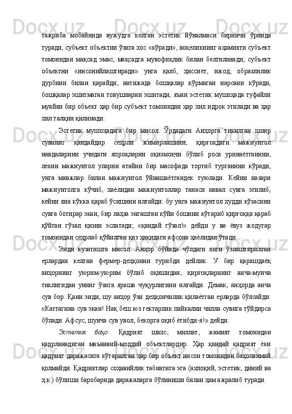 тажриба   мобайнида   вужудга   келган   эстетик   йўналмаси   биринчи   ўринда
туради, субъект объектни ўзига хос «кўради», воқеликнинг аҳамияти субъект
томонидан   мақсад   эмас,   мақсадга   мувофиқлик   билан   белгиланади;   субъект
объектни   «инсонийлаштиради»   унга   қалб,   ҳиссиёт,   ижод,   образлилик
дурбини   билан   қарайди,   натижада   бошқалар   кўрмаган   нарсани   кўради,
бошқалар эшитмаган товушларни эшитади, яъни эстетик мушоҳада туфайли
муайян бир объект ҳар бир субъект томонидан ҳар хил идрок этилади ва ҳар
хил талқин қилинади. 
Эстетик   мушоҳадага   бир   мисол.   Ўрдадаги   Анҳорга   тикилган   шоир
сувнинг   қандайдир   сеҳрли   жимирлашини,   қирғоқдаги   мажнунтол
навдаларини   учидаги   япроқларни   оқизмоқчи   бўлиб   роса   уринаётганини,
лекин   мажнунтол   уларни   атайин   бир   масофада   тортиб   турганини   кўради,
унга   мавжлар   билан   мажнунтол   ўйнашаётгандек   туюлади.   Кейин   назари
мажнунтолга   кўчиб,   хаёлидан   мажнунтоллар   танаси   аввал   сувга   эгилиб,
кейин яна кўкка қараб ўсишини илғайди: бу унга мажнунтол худди кўзасини
сувга ботирар экан, бир лаҳза энгашган кўйи бошини кўтариб қирғоққа қараб
қўйган   гўзал   қизни   эслатади;   «қандай   гўзал!»   дейди   у   ва   ёвуз   жодугар
томонидан сеҳрлаб қўйилган қиз ҳақидаги афсона ҳаёлидан ўтади... 
Энди   кузатишга   мисол:   Анҳор   бўйида   чўлдаги   янги   ўзлаштирилган
ерлардан   келган   фермер-деҳқонни   турибди   дейлик.   У   бир   қарашдаёқ
анҳорнинг   уюрим-уюрим   бўлиб   оқишидан,   қирғоқларнинг   анча-мунча
тиклигидан   унинг   ўзига   яраша   чуқурлигини   илғайди.   Демак,   анҳорда   анча
сув бор. Қани энди, шу анҳор ўзи деҳқончилик қилаётган ерларда бўлсайди:
«Каттагина сув экан! Нақ беш юз гектарлик пайкални чилла сувига тўйдирса
бўлади. Афсус, шунча сув увол, бекорга оқиб ётибди-я!» дейди. 
Эстетик   баҳо .   Қадрият   шахс,   миллат,   жамият   томонидан
қадрланадиган   маънавий-моддий   объектлардир.   Ҳар   қандай   қадрият   ёки
қадрият даражасига кўтарилган ҳар бир объект инсон томонидан баҳоланмай
қолмайди. Қадриятлар соҳавийлик табиатига эга (ахлоқий, эстетик, диний ва
ҳ.к.) бўлиши баробарида даражаларга бўлиниши билан ҳам ажралиб туради.