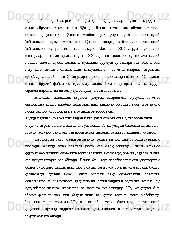 иқтисодий   эҳтиёжларни   қондиради.   Қадриятлар   узоқ   муддатли
маънавийруҳий   таъсирга   эга   бўлади.   Лекин,   шуни   ҳам   айтиш   керакки,
эстетик   қадриятлар,   кўпинча   муайян   давр   учун   кундалик   иқтисодий
фойдалилик   хусусиятига   эга   бўлгани   ҳолда,   кейинчалик   маънавий
фойдалилик   хусусиятини   касб   этади.   Масалан,   ХIХ   асрда   бухоролик
мисгарлар   ишлаган   қумғонлар   то   ХХ   асрнинг   иккинчи   яримигача   оддий
оилавий  ҳаётда   қўлланиладиган   кундалик  турмуш  буюмлари  эди.  Ҳозир  эса
улар   халқ   амалий   санъатининг   намуналари   –   эстетик   қадрият   сифатида
музейлардан жой олган. Энди улар сантехника жиҳозлари оламида йўқ, фақат
маънавийруҳий   фойда   келтирадилар,   холос.   Демак,   бу   ерда   инсонга   зарур,
керакли нарса энди инсон учун қадрли нарсага айланди. 
Алоҳида   таъкидлаш   керакки,   умуман   қадриятлар,   хусусан   эстетик
қадриятлар   доимо   ижобий   ҳодисалардир,   нимаики   қадрият   экан,   ҳеч   қачон
унинг салбий хусусиятига эга бўлиши мумкин эмас. 
Шундай қилиб, биз эстетик қадриятлар ўзи нима эканига, улар нима учун 
қадрият сифатида баҳоланишига тўхталдик. Энди уларни баҳолаш қандай юз 
беради, эстетик баҳолаш ўзи нима деган саволларга жавоб қидириб кўрамиз. 
Қадрият ва баҳо, юзаки қараганда, моҳиятан бир хил бўлиши керакдек
туюлади.   Аслида   улар   орасида   ўзига   хос   фарқ   мавжуд.   Тўғри,   эстетик
қадрият объектнинг субъектга муносабатини англатади, объект, одатда, ўзига
хос   хусусиятларга   эга   бўлади.   Лекин   бу   –   муайян   гўзаллик   ёки   улуғворлик
ҳамма учун ҳам, ҳамма вақт ҳам бир хилдаги гўзаллик ва улуғворлик бўлиб
қолаверади,   дегани   эмас.   Чунки   эстетик   баҳо   субъектнинг   объектга
муносабати,   у   объектнинг   қадриятини   белгилайдиган   хусусий   мезон,   бу
хусусийлик   шахсга,   жамиятга   ва   замонга   тегишлидир.   Шу   жиҳатдан   бир
объект-қадрият   ҳар   хил   баҳоланиши   ва   ҳатто   муайян   вақт   мобайнида
баҳоланмаслиги   мумкин.   Шундай   қилиб,   эстетик   баҳо   шундай   маънавий
ҳодисаки,   гарчанд   қадрият   яратмаса   ҳам,   қадриятни   идрок   этиш   фақат   у
орқали амалга ошади.
