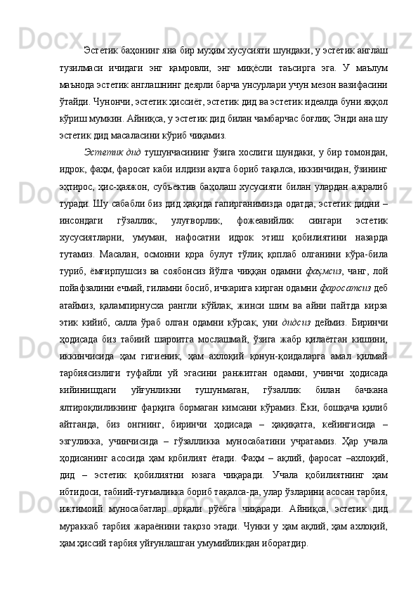 Эстетик баҳонинг яна бир муҳим хусусияти шундаки, у эстетик англаш
тузилмаси   ичидаги   энг   қамровли,   энг   миқёсли   таъсирга   эга.   У   маълум
маънода эстетик англашнинг деярли барча унсурлари учун мезон вазифасини
ўтайди. Чунончи, эстетик ҳиссиёт, эстетик дид ва эстетик идеалда буни яққол
кўриш мумкин. Айниқса, у эстетик дид билан чамбарчас боғлиқ. Энди ана шу
эстетик дид масаласини кўриб чиқамиз. 
Эстетик дид   тушунчасининг ўзига хослиги шундаки, у бир томондан,
идрок, фаҳм, фаросат каби илдизи ақлга бориб тақалса, иккинчидан, ўзининг
эҳтирос,   ҳис-ҳаяжон,   субъектив   баҳолаш   хусусияти   билан   улардан   ажралиб
туради. Шу сабабли биз дид ҳақида гапирганимизда одатда, эстетик дидни –
инсондаги   гўзаллик,   улуғворлик,   фожеавийлик   сингари   эстетик
хусусиятларни,   умуман,   нафосатни   идрок   этиш   қобилиятини   назарда
тутамиз.   Масалан,   осмонни   қора   булут   тўлиқ   қоплаб   олганини   кўра-била
туриб,   ёмғирпушсиз   ва   соябонсиз   йўлга   чиққан   одамни   фаҳмсиз ,   чанг,   лой
пойафзалини ечмай, гиламни босиб, ичкарига кирган одамни  фаросатсиз  деб
атаймиз,   қалампирнусха   рангли   кўйлак,   жинси   шим   ва   айни   пайтда   кирза
этик   кийиб,   салла   ўраб   олган   одамни   кўрсак,   уни   дидсиз   деймиз.   Биринчи
ҳодисада   биз   табиий   шароитга   мослашмай,   ўзига   жабр   қилаётган   кишини,
иккинчисида   ҳам   гигиеник,   ҳам   ахлоқий   қонун-қоидаларга   амал   қилмай
тарбиясизлиги   туфайли   уй   эгасини   ранжитган   одамни,   учинчи   ҳодисада
кийинишдаги   уйғунликни   тушунмаган,   гўзаллик   билан   бачкана
ялтироқлиликнинг   фарқига   бормаган   кимсани   кўрамиз.   Ёки,   бошқача   қилиб
айтганда,   биз   онгнинг,   биринчи   ҳодисада   –   ҳақиқатга,   кейингисида   –
эзгуликка,   учинчисида   –   гўзалликка   муносабатини   учратамиз.   Ҳар   учала
ҳодисанинг   асосида   ҳам   қобилият   ётади.   Фаҳм   –   ақлий,   фаросат   –ахлоқий,
дид   –   эстетик   қобилиятни   юзага   чиқаради.   Учала   қобилиятнинг   ҳам
ибтидоси, табиий-туғмаликка бориб тақалса-да, улар ўзларини асосан тарбия,
ижтимоий   муносабатлар   орқали   рўёбга   чиқаради.   Айниқса,   эстетик   дид
мураккаб   тарбия   жараёнини   тақозо   этади.   Чунки   у   ҳам   ақлий,   ҳам   ахлоқий,
ҳам ҳиссий тарбия уйғунлашган умумийликдан иборатдир.